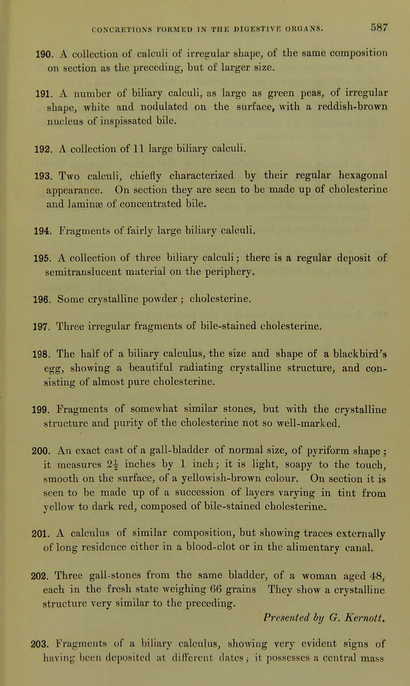 190. A collection of calculi of irregular shape, of the same composition on section as the preceding, but of larger size. 191. A number of biliary calculi, as large as green peas, of irregular shape, white and nodulated on the surface, with a reddish-brown nucleus of inspissated bile. 192. A collection of 11 large biliary calculi. 193. Two calculi, chiefly characterized by their regular hexagonal appearance. On section they are seen to be made up of cholesterine and laminae of concentrated bile. 194. Fragments of fairly large biliary calculi. 196. A collection of three biliary calculi; there is a regular deposit of semitranslucent material on the periphery. 196. Some crystalline powder ; cholesterine. 197. Three irregular fragments of bile-stained cholesterine, 198. The half of a biliai'y calculus, the size and shape of a blackbird's egg, showing a beautiful radiating crystalline structure, and con- sisting of almost pure cholesterine. 199. Fragments of somewhat similar stones, but with the crystalline structure and purity of the cholesterine not so well-marked. 200. An exact cast of a gall-bladder of normal size, of pyriform shape ; it measures 2^ inches by 1 inch; it is light, soapy to the touch, smooth on the surface, of a yellowish-brown colour. On section it is seen to be made up of a succession of layers varying in tint from yellow to dark red, composed of bile-stained cholesterine. 201. A calculus of similar composition, but showing traces externally of long residence either in a blood-clot or in the alimentary canal. 202. Three gall-stones from the same bladder, of a woman aged 48, each in the fresh state weighing 66 grains They show a crystalline structure very similar to the preceding. Presented by G. Kernoft. 203. Fragments of a biliary calculus, showing very evident signs of having been deposited at different (latest it possesses a central mass