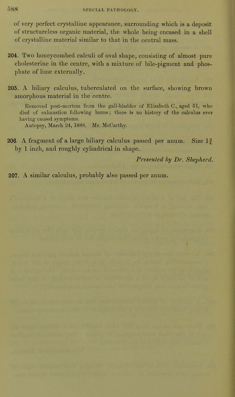 of very perfect crystalline appearance^ surrounding which is a deposit of structureless organic material, the whole being encased in a shell of crystalline material similar to that in the central mass. 204. Two lioneycombed calculi of oval shape, consisting of almost pure cholesterine in the centre, with a mixture of bile-pigment and phos- phate of lime externally. 205. A biliary calculus, tuberculated on the surface, showing brown amorphous material in the centre. Kemoved post-mortem from the gall-bladder of Elizabeth C, aged 51, who died of exhaustion following burns; there is no history of the calculus ever having caused symptoms. Autopsy, March 24, 1888, Mr. McCarthy. 206- A fragment of a large biliary calculus passed per anum. Size If by 1 inch, and roughly cylindrical in shape. Presented by Dr. Shepherd. 207. A similar calculus, probably also passed per anum. \