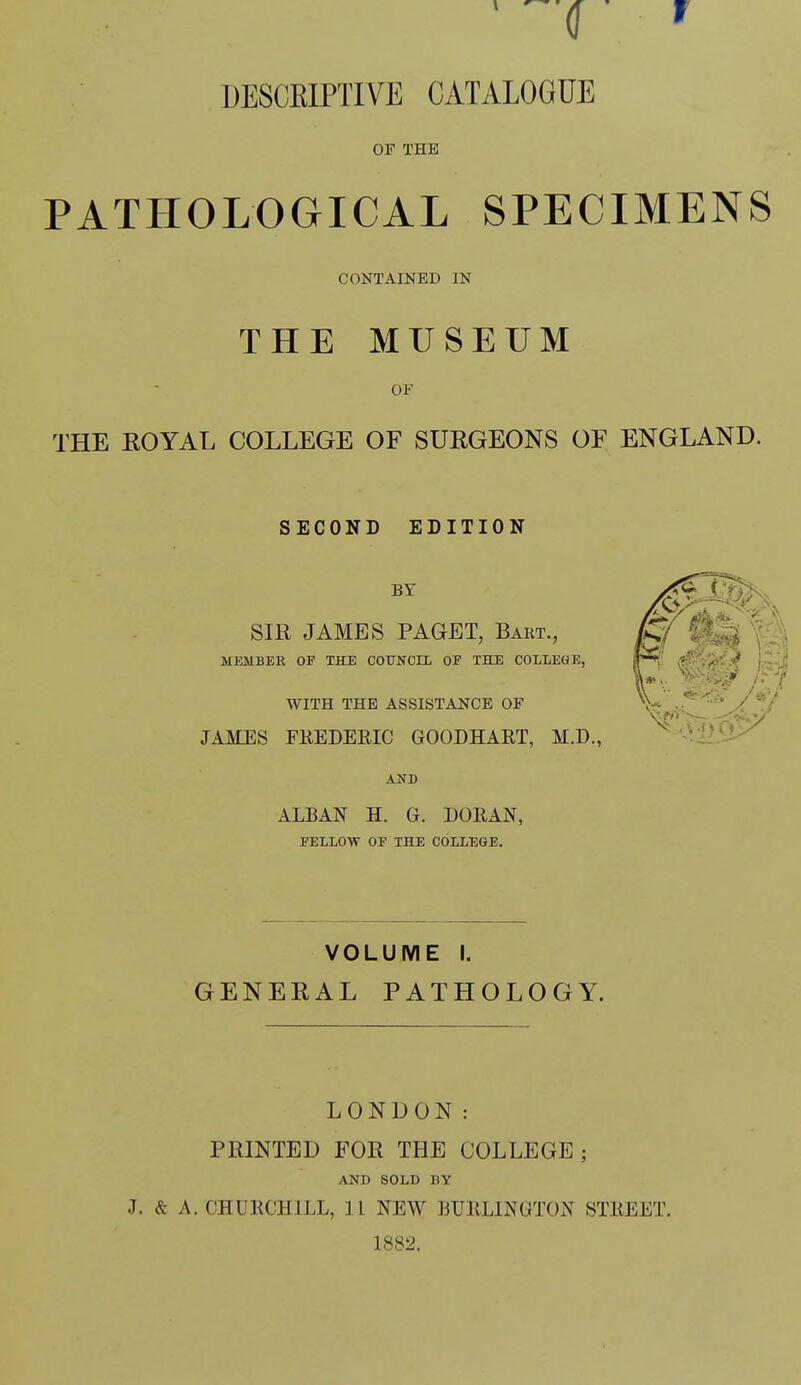 DESCKIPTIVE CATALOGUE OF THE PATHOLOGICAL SPECIMENS CONTAINED IN THE MUSEUM OF THE EOYAL COLLEGE OF SUEGEONS OF ENGLAND. SECOND EDITION BY X^^': Sm JAMES PAGET, Bart., \'■ MEMBER OF THE COUNCIL OF THE COLLEGE, ^Y.'^i^ \ . I* . WITH THE ASSISTANCE OF V /^V JAMES FKEDERIC GOODHART, M.D., 0'1>'J.:/ AND ALBAN H. G. DORAN, FELLOW OF THE COLLEGE. VOLUME I. GENEKAL PATHOLOGY. LONDON: PRINTED FOR THE COLLEGE; AND SOLD BY J. & A. CHURCHILL, 11 NEW BURLINGTON STREET. 1882.