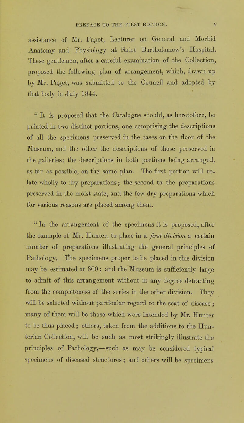 assistance of Mr. Paget, Lecturer on General and Morbid Anatomy and Physiology at Saint Bartholomew's Hospital. These gentlemen, after a careful examination of the Collection, proposed the following plan of arrangement, which, drawn up by Mr. Paget, was submitted to the Council and adopted by that body in July 1844.  It is proposed that the Catalogue should, as heretofore, be printed in two distinct portions, one comprising the descriptions of all the specimens preserved in the cases on the floor of the Museum, and the other the descriptions of those preserved in the galleries; the descriptions in both portions being arranged, as far as possible, on the same plan. The first portion will re- late wholly to dry pi'epai'ations; the second to the preparations preserved in the moist state, and the few dry preparations which for various reasons are placed among them.  In the arrangement of the specimens it is proposed, after the example of Mr. Hilnter, to place in a first division a certain number of preparations illustrating the general principles of Pathology. The specimens proper to be placed in this division may be estimated at 300; and the Museum is sufficiently large to admit of this arrangement without in any degree detracting from the completeness of the series in the other division. They will be selected without particular regard to the seat of disease; many of them will be those which were intended by Mr. Hunter to be thus placed; others, taken from the additions to the Hun- terian Collection, will be such as most strikingly illustrate the principles of Pathology,—such as may be considered typical specimens of diseased structures; and others will be specimens