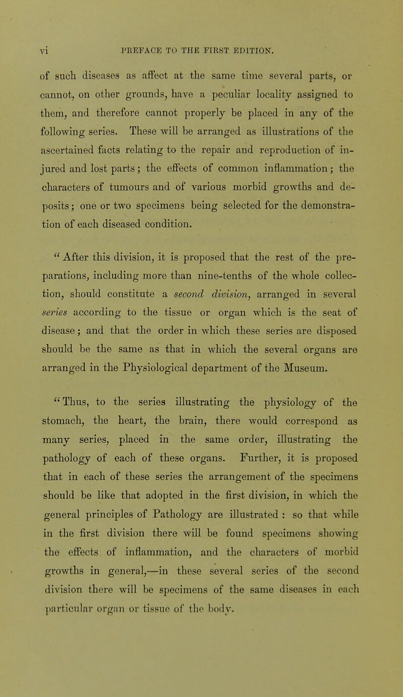 of such diseases as affect at the same time several parts, or cannot, on other grounds, have a peculiar locality assigned to them, and therefore cannot properly be placed in any of the following series. These will be arranged as illustrations of the ascertained facts relating to the repair and reproduction of in- jured and lost parts; the effects of common inflammation; the characters of tumours and of various morbid growths and de- posits ; one or two specimens being selected for the demonstra- tion of each diseased condition.  After this division, it is proposed that the rest of the pre- parations, including more than nine-tenths of the whole collec- tion, should constitute a second division, arranged in several series according to the tissue or organ which is the seat of disease; and that the order in which these series are disposed should be the same as that in which the several organs are arranged in the Physiological department of the Museum. Thus, to the series illustrating the physiology of the stomach, the heart, the brain, there would correspond as many series, placed in the same order, illustrating the pathology of each of these organs. Further, it is proposed that in each of these series the arrangement of the specimens should be like that adopted in the first division, in which the general principles of Pathology are illustrated : so that while in the first division there will be found specimens showing the effects of inflammation, and the characters of morbid growths in general,—in these several series of the second division there will be specimens of the same diseases in each ])articular organ or tissue of the body.