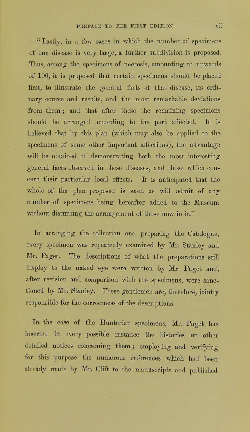  Lastly, in a few cases in which the nunibei- of specimens of one disease is very large, a further subdivision is proposed. Thus, among the specimens of necrosis, amounting to upwards of 100, it is proposed that certain specimens should be placed first, to illustrate the general facts of that disease, its ordi- nary course and results, and the most remarkable deviations from them; and that after these the remaining specimens should be arranged according to the part affected. It is believed that by this plan (which may also be applied to the- specimens of some other important affections), the advantage will be obtained of demonstrating both the most interesting general facts observed in these diseases, and those which con- cern their particular local effects. It is anticipated that the whole of the plan proposed is such as will admit of any number of specimens being hereafter added to the Museum without disturbing the arrangement of those now in it. In arranging the collection and preparing the Catalogue, every specimen was repeatedly examined by Mr. Stanley and Mr. Paget. The descriptions of what the preparations still display to the naked eye were written by Mr. Paget and, after revision and comparison with the specimens, were sanc- tioned by Mr. Stanley. These gentlemen are, therefore, jointly responsible for the correctness of the descriptions. In the case of the Hunterian specimens, Mr. Paget has inserted in every possible instance the histories or other detailed notices concerning them; employing and verifying for this purpose the numerous references which had been already made by Mr. Clift to the manuscripts and published