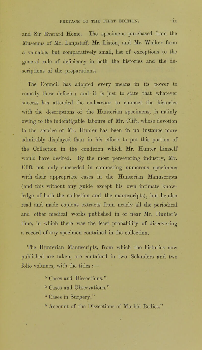 and Sir Everard Home. The specimens purchased from the Museums of Mr. Langstaff, Mr. Listen, and Mr. Walker form a vahiable, but comparatively small, list of exceptions to the general rule of deficiency in both the histories and the de- scriptions of the preparations. The Council has adopted every means in its power to remedy these defects ; and it is just to state that whatever success has attended the endeavour to connect the histories with the descriptions of the Hunterian specimens, is mainly owing to the indefatigable labours of Mr. Clift, whose devotion to the service of Mr. Hunter has been in no instance more admirably displayed than in his efforts to put this portion of the Collection in the condition which Mr. Hunter himself would have desired. By the most persevering industry, Mr. Clift not only succeeded in connecting numerous specimens with their appropriate cases in the Hunterian Manuscripts (and this without any guide except his own intimate know- ledge of both the collection and the manuscripts), but he also read and made copious extracts from nearly all the periodical and other medical works published in or near Mr. Hunter's time, in which there was the least probability of discovering a record of any specimen contained in the collection. The Hunterian Manuscripts, from which the histories now published are taken, are contained in two Solanders and two folio volumes, with the titles :—  Cases and Dissections.  Cases and Observations.  Cases in Surgery. Account of the Dissections of Morbid Bodies.