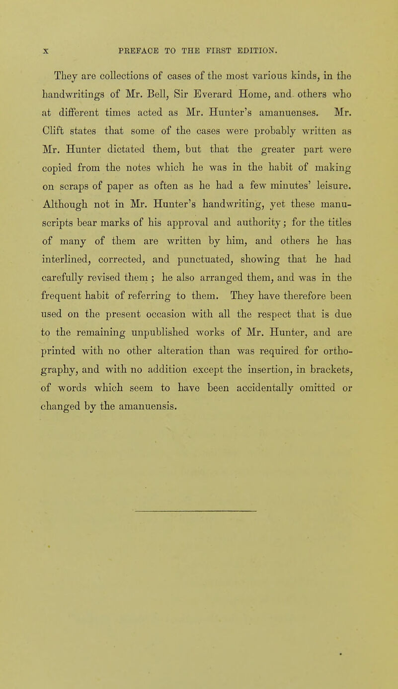 They are collections of cases of the most various kinds, in the handwritings of Mr. Bell, Sir Everard Home, and. others who at different times acted as Mr. Hunter's amanuenses. Mr. Clift states that some of the cases were probably written as Mr. Hunter dictated them, but that the greater part were copied from the notes which he was in the habit of making on scraps of paper as often as he had a few minutes' leisure. Although not in Mr. Hunter's handwriting, yet these manu- scripts bear marks of his approval and authority; for the titles of many of them are written by him, and others he has interlined, corrected, and punctuated, showing that he had carefully revised theua ; he also arranged them, and was in the frequent habit of referring to them. They have therefore been used on the present occasion with all the respect that is due to the remaining unpublished works of Mr. Hunter, and are printed with no other alteration than was required for ortho- graphy, and with no addition except the insertion, in brackets, of words which seem to have been accidentally omitted or changed by the amanuensis.