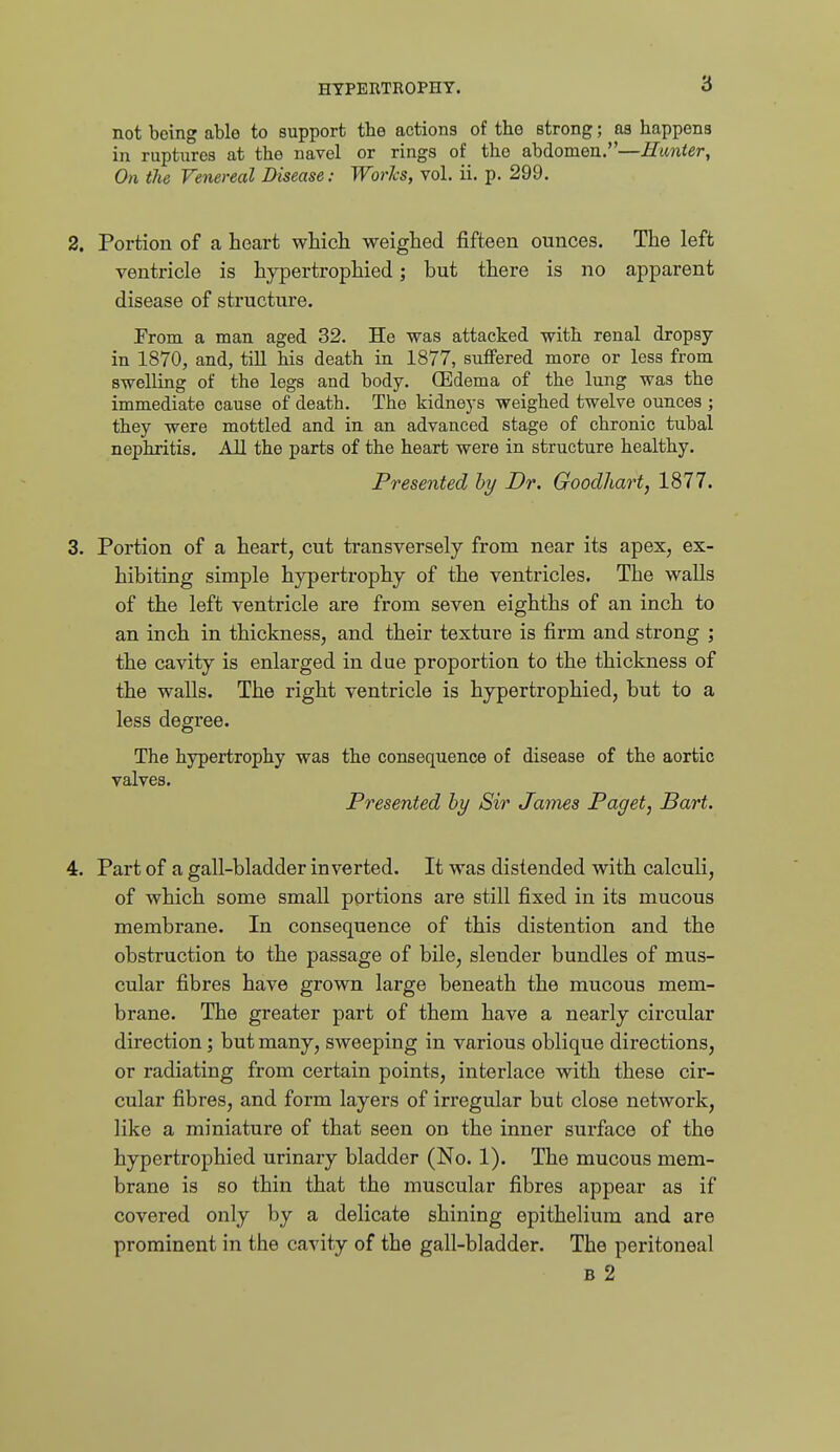 not being able to support the actions of the strong; as happens in ruptures at the navel or rings of the abdomen.—Hunter, On the Venereal Disease: Worhs, vol. ii. p. 299. 2. Portion of ca heart v^^liicli weighed fifteen ounces. The left ventricle is hypertrophied; but there is no apparent disease of structure. From a man aged 32. He was attacked with renal dropsy in 1870, and, till his death in 1877, suflfered more or less from swelling of the legs and body. (Edema of the lung was the immediate cause of death. The kidneys weighed twelve ounces ; they were mottled and in an advanced stage of chronic tubal nephritis. All the parts of the heart were in structure healthy. Presented hy Dr. Goodhart, 1877. 3. Portion of a heart, cut transversely from near its apex, ex- hibiting simple hypertrophy of the ventricles. The walls of the left ventricle are from seven eighths of an inch to an inch in thickness, and their texture is firm and strong ; the cavity is enlai'ged in due proportion to the thickness of the walls. The right ventricle is hypertrophied, but to a less degree. The hypertrophy was the consequence of disease of the aortic valves. Presented by Sir James Paget, Bart. 4. Part of a gall-bladder inverted. It was distended with calculi, of which some small portions are still fixed in its mucous membrane. In consequence of this distention and the obstruction to the passage of bile, slender bundles of mus- cular fibres have grown large beneath the mucous mem- brane. The greater part of them have a nearly circular direction; but many, sweeping in various oblique directions, or radiating from certain points, interlace with these cir- cular fibres, and form layers of irregular but close network, like a miniature of that seen on the inner surface of the hypertrophied urinary bladder (No. 1), The mucous mem- brane is so thin that the muscular fibres appear as if covered only by a delicate shining epithelium and are prominent in the cavity of the gall-bladder. The peritoneal B 2