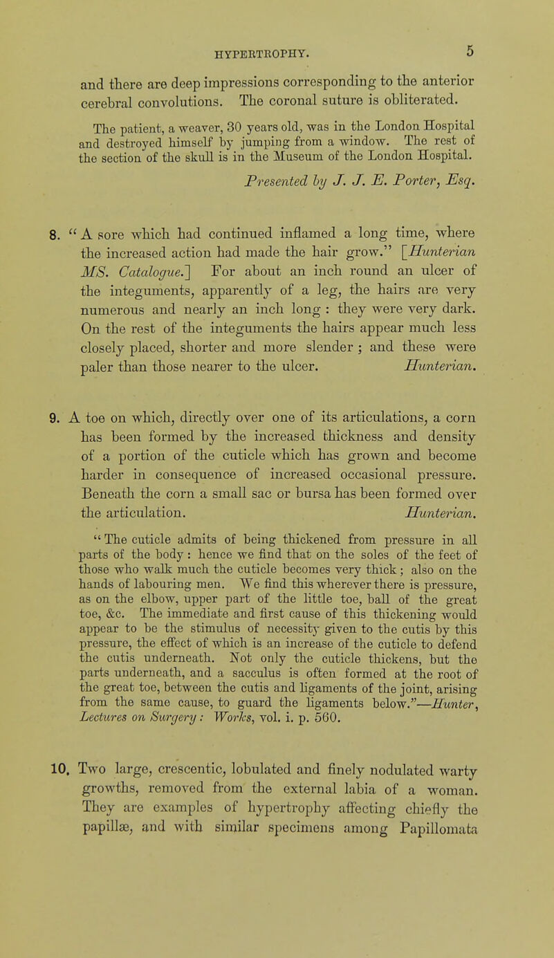 and there are deep impressions corresponding to the anterior cerebral convolutions. The coronal suture is obliterated. The patient, a weaver, 30 years old, was in the London Hospital and destroyed himself by jumping from a window. The rest of the section of the skull is in the Museum of the London Hospital. Presented by J. J. E. Porter, Esq. 8.  A sore which had continued inflamed a long time, whei'e the increased action had made the hair grow. \_Hunterian MS. Catalogue.'] For about an inch round an ulcer of the integuments, apparently of a leg, the hairs are very numerous and nearly an inch long : they were very dark. On the rest of the integuments the hairs appear much less closely placed, shorter and more slender ; and these were paler than those nearer to the ulcer. Himterian. 9. A toe on which, directly over one of its articulations, a corn has been formed by the increased thickness and density of a portion of the cuticle which has grown and become harder in consequence of increased occasional pressure. Beneath the corn a small sac or bursa has been formed over the articulation. JBunterian.  The cuticle admits of being thickened from pressure in all parts of the body : hence we find that on the soles of the feet of those who walk much the cuticle becomes very thick; also on the hands of labouring men. We find this wherever there is pressure, as on the elbow, upper part of the little toe, ball of the great toe, &c. The immediate and first cause of this thickening would appear to be the stimulus of necessity given to the cutis by this pressure, the effect of which is an increase of the cuticle to defend the cutis underneath. Not only the cuticle thickens, but the parts underneath, and a sacculus is often formed at the root of the great toe, between the cutis and ligaments of the joint, arising from the same cause, to guard the ligaments below.—Hunter, Lectures on Surgery: Worhs, vol. i. p. 560. 10. Two large, crescentic, lobulated and finely nodulated woxiy growths, removed from the external labia of a woman. They are examples of hypertrophy affecting chiefly the papillae, and with similar specimens among Papillomata