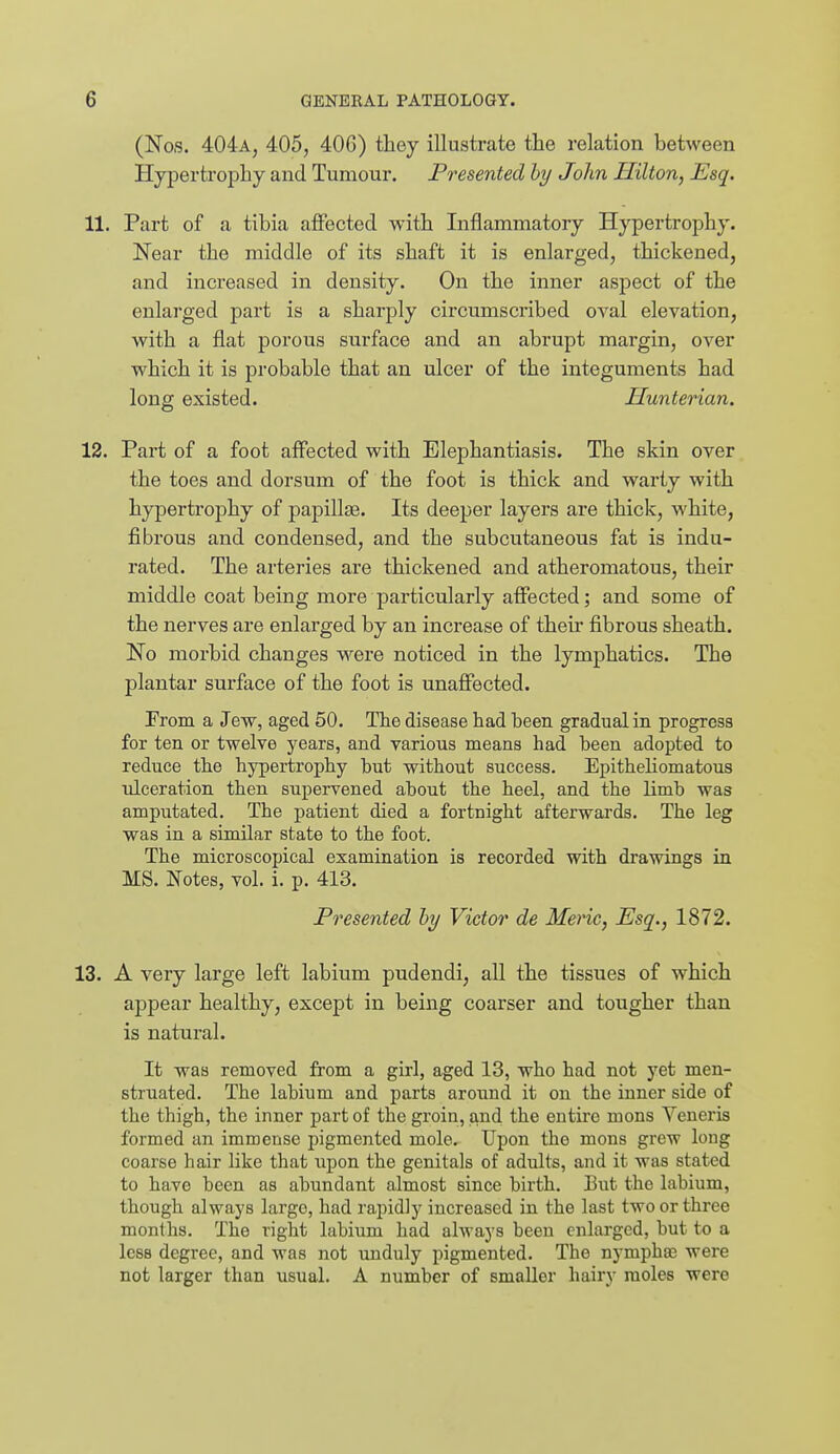 (Nos. 404a, 405, 406) they illustrate the relation between Hypertrophy and Tumour. Presented hy John Hilton, Esq. 11. Part of a tibia affected with Inflammatory Hypertrophy. Near the middle of its shaft it is enlarged, thickened, and increased in density. On the inner aspect of the enlarged part is a sharply circumscribed oval elevation, with a flat porous surface and an abi-upt margin, over which it is probable that an ulcer of the integuments had long existed. Hunterian. 12. Part of a foot affected with Elephantiasis. The skin over the toes and dorsum of the foot is thick and warty with hypertrophy of papillae. Its deeper layers are thick, white, fibrous and condensed, and the subcutaneous fat is indu- rated. The arteries are thickened and atheromatous, their middle coat being more particularly affected; and some of the nerves are enlarged by an increase of their fibrous sheath. No morbid changes were noticed in the lymphatics. The plantar surface of the foot is unaffected. From a Jew, aged 50. Tlie disease had been gradualin progress for ten or twelve years, and various means had been adopted to reduce the hypertrophy but without success. EpitheHomatous tdceration then supervened about the heel, and the limb was amputated. The patient died a fortnight afterwards. The leg was in a similar state to the foot. The microscopical examination is recorded with drawings in MS. Notes, vol. i. p. 413. Presented hy Victor de Meric, Esq., 1872. 13. A very large left labium pudendi, all the tissues of which appear healthy, except in being coarser and tougher than is natural. It was removed from a girl, aged 13, who had not yet men- struated. The labium and parts around it on the inner side of the thigh, the inner part of the groin, and the entire mons Veneris formed an immense pigmented mole. Upon the mons grew long coarse hair like that upon the genitals of adults, and it was stated to have been as abundant almost since birth. But the labium, though always largo, had rapidly increased in the last two or three months. The right labium had always been enlarged, but to a less degree, and was not unduly pigmented. The nymphae were not larger than usual. A number of smaller hairy moles were