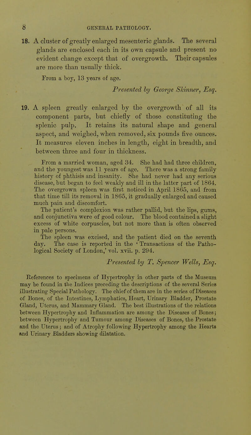 18. A cluster of greatly enlarged mesenteric glands. The several glands are enclosed each in its own capsule and present no evident change except that of overgrowth. Their capsules are more than usually thick. From a boy, 13 years of age. Presented hy George Skinner, Esq. 19. A spleen greatly enlarged by the overgrowth of all its component parts, but chiefly of those constituting the splenic pulp. It retains its natural shape and general aspect, and weighed, when removed, six pounds five ounces. It measures eleven inches in length, eight in breadth, and between three and four in thickness. rrom a married woman, aged 34. She had had three children, and the youngest was 11 years of age. There was a strong family history of phthisis and insanity. She had never had any serious disease, but began to feel weakly and ill in the latter part of 1864. The overgrown spleen was first noticed in April 1865, and from that time till its removal in 1865, it gradually enlarged and caused much pain and discomfort. The patient's complexion was rather pallid, but the lips, gums, and conjunctiva were of good colour. The blood contained a slight excess of white corpuscles, but not more than is often observed in pale persons. The spleen was excised, and the patient died on the seventh day. The case is reported in the ' Transactions of the Patho- logical Society of London,' vol. xvii. p. 294. Presented hy T. Spencer Wells, Esq. References to specimens of Hypertrophy in other parts of the Museum may be found in the Indices preceding the descriptions of the several Series illustrating Special Pathology. The chief of them are in the series of Diseases of Bones, of the Intestines, Lymphatics, Heai't, Urinary Bladder, Prostate Gland, Uterus, and Mammary Gland. The best illustrations of the relations between Hypertrophy and Inflammation are among the Diseases of Bones; between Hypertrophy and Tumour among Diseases of Bones, the Prostate and the Uterus; and of Atrophy following Hypertrophy among the Hearts and Urinary Bladders showing dilatation.