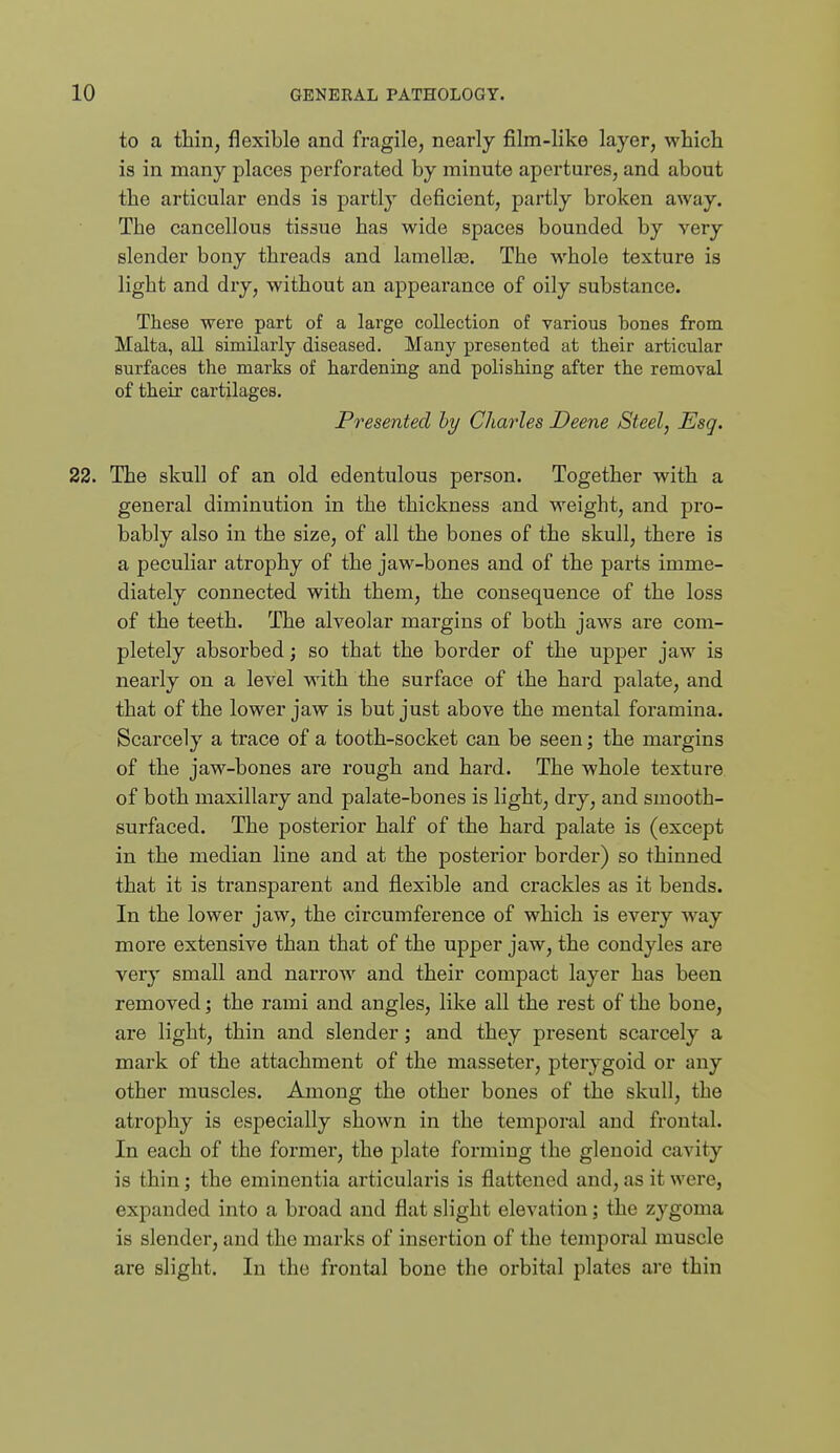 to a thin, flexible and fragile, nearly film-like layer, which is in many places perforated by minute apertures, and about the articular ends is partly deficient, partly broken away. The cancellous tissue has wide spaces bounded by very slender bony threads and lamellaB. The whole texture is light and dry, without an appearance of oily substance. These were part of a large collection of various bones from Malta, all similarly diseased. Many presented at their articular surfaces the marks of hardening and polishing after the removal of their cartilages. Presented by Charles Deem Steel, Esq. 22. The skull of an old edentulous person. Together with a general diminution in the thickness and weight, and pro- bably also in the size, of all the bones of the skull, there is a peculiar atrophy of the jaw-bones and of the parts imme- diately connected with them, the consequence of the loss of the teeth. The alveolar margins of both jaws are com- pletely absorbed; so that the border of the upper jaw is nearly on a level with the surface of the hard palate, and that of the lower jaw is but just above the mental foramina. Scarcely a trace of a tooth-socket can be seen; the margins of the jaw-bones are rough and hard. The whole texture of both maxillary and palate-bones is light, dry, and smooth- surfaced. The posterior half of the hard palate is (except in the median line and at the posterior border) so thinned that it is transparent and flexible and crackles as it bends. In the lower jaw, the circumference of which is every way more extensive than that of the upper jaw, the condyles are very small and narrow and their compact layer has been removed; the rami and angles, like all the rest of the bone, are light, thin and slender; and they present scarcely a mark of the attachment of the masseter, pterygoid or any other muscles. Among the other bones of the skull, the atrophy is especially shown in the temporal and frontal. In each of the former, the plate forming the glenoid cavity is thin; the emiuentia articularis is flattened and, as it were, expanded into a broad and flat slight elevation; the zygoma is slender, and the marks of insertion of the temporal muscle are slight. In the frontal bone the orbital plates are thin