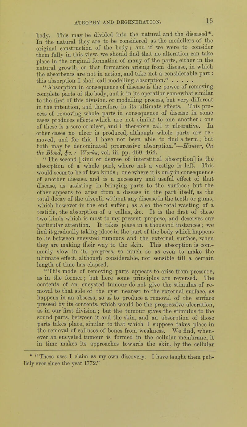 body. This maybe divided into tbe natural and the diseased*. In the natural they are to be considered as the modellers of the original construction of the body ; and if we were to consider them fully in this view, we should find that no alteration can take place in the original formation of many of the parts, either in the natural growth, or that formation arising from disease, in which the absorbents are not in action, and take not a considerable part: this absorption I shall caU modelling absorption.  Absorption in consequence of disease is the power of removing complete parts of the body, and is in its operation somewhat similar to the first of this division, or modelling process, but very different in the intention, and therefore in its ultimate effects. This pro- cess of removing whole parts in consequence of disease in some cases produces effects which are not similar to one another: one of these is a sore or ulcer, and I therefore call it ulcerative. In. other cases no ulcer is produced, although whole parts are re- moved, and for this I have not been able to find a term; but both may be denominated progressive absorption.—Hunter, On the Blood, 6fG.: WorJcs, vol. iii. pp. 460-462.  The second [kind or degree of interstitial absorption] is the absorption of a whole part, where not a vestige is left. This would seem to be of two kinds ; one where it is only in consequence of another disease, and is a necessary and useful effect of that disease, as assisting in bringing parts to the surface; but the other appears to arise from a disease in the part itself, as the total decay of the alveoli, without any disease in the teeth or gums, which however in the end suffer; as also the total wasting of a testicle, the absorption of a callus, &c. It is the first of these two kinds which is most to my present purpose, and deserves our particular attention. It takes place in a thousand instances; we find it gradually taking place in the part of the body which happens to lie between encysted tumours and the external surface, when they are making their way to the skin. This absorption is com- monly slow in its progress, so much so as even to make the ultimate effect, although considerable, not sensible tiU a certain length of time has elapsed.  This mode of removing parts appears to arise from pressure, as in the former; but here some principles are reversed. The contents of an encysted tumour do not give the stimulus of re- moval to that side of the cyst nearest to the external surface, as happens in an abscess, so as to produce a removal of the surface pressed by its contents, which would be the progressive ulceration, as in our first division ; but the tumour gives the stimulus to the sound parts, between it and the skin, and an absorption of those parts takes place, similar to that which I suppose takes place in the removal of caUuses of bones from weakness. We find, when- ever an encysted tumour is formed in the cellular membrane, it in time makes its approaches towards the skin, by the cellular *  These uses I claim as my own discovery. I have taught them pub- licly ever since the year 1772.