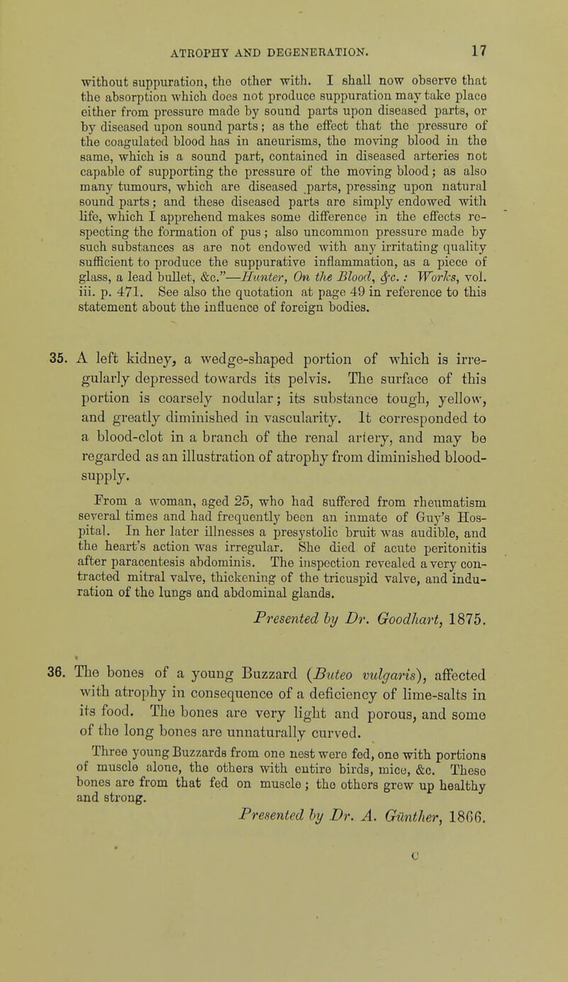 without suppuration, tho other with. I shall now obsorvo that the absorption which docs not produce suppuration may take place either from pressure made by sound parts upon diseased parts, or by diseased upon sound parts; as the effect that the pressure of the coagulated blood has in aneurisms, tho moving blood in tho same, which is a sound part, contained in diseased arteries not capable of supporting the pressure of the moving blood; as also many tumours, which are diseased parts, pressing upon natural sound parts; and these diseased parts are simply endowed with life, which I apprehend makes some diflference in the effects re- specting the formation of pus; also uncommon pressure made by such substances as are not endowed with any irritating quality sufficient to produce the suppurative inflammation, as a piece of glass, a lead bullet, &c.—Hunter, On the Bloody Sfc.: WorJcs, vol. iii. p. 471. See also the quotation at page 49 in reference to this statement about the influence of foreign bodies. 35. A left kidney, a wedge-shaped portion of which is irre- gularly depressed towards its pelvis. The surface of this portion is coarsely nodular; its substance tough, yellow, and greatly diminished in vascularity. It corresponded to a blood-clot in a branch of the renal artery, and may be regarded as an illustration of atrophy from diminished blood- supply. From a woman, aged 25, who had suff'cred from rheumatism several times and had frequently been an inmate of Guy's Hos- pital. In her later illnesses a presystolic bruit was audible, and the heart's action was irregular. She died of acute peritonitis after paracentesis abdominis. The inspection revealed a very con- tracted mitral valve, thickening of the tricuspid valve, and indu- ration of the lungs and abdominal glands. Presented by Dr. Goodhart, 1875. 36. Tho bones of a young Buzzard (Buteo vulgaris), affected with atrophy in consequence of a deficiency of lime-salts in its food. The bones are very light and porous, and some of the long bones are unnaturally curved. Three young Buzzards from one nest wore fed, one with portions of muscle alone, the others with entire birds, mice, &c. Theso bones are from that fed on muscle; tho others grew up healthy and strong. Presented by Dr. A. Giinther, 18(56. c