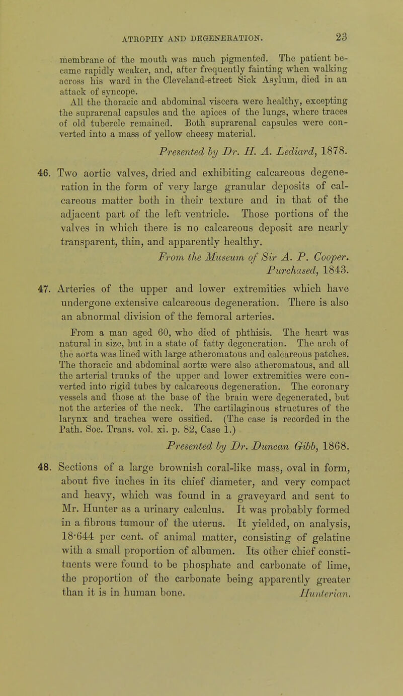 membrane of the mouth was much pigmented. The patient be- came raijidly weaker, and, after frequently fainting when walking across his ward in the Cleveland-street Sick Asylum, died in an attack of syncope. All the thoracic and abdominal viscera were healthy, excepting the suprarenal capsules and the apices of the lungs, where traces of old tubercle remained. Both suprarenal capsules were con- verted into a mass of yellow cheesy material. Presented by Dr. H. A. Lediard, 1878. 46. Two aortic valves, dried and exhibiting calcareous degene- ration in the form of very large granular deposits of cal- careous matter both in their texture and in that of the adjacent part of the left ventricle. Those portions of the valves in which there is no calcareous deposit are nearly transpaz'ent, thin, and apparently healthy. From the Museum of Sir A. P. Cooper. Purchased, 1843. 47. Arteries of the upper and lower extremities which have undergone extensive calcareous degeneration. There is also an abnormal division of the femoral arteries. From a man aged 60, who died of phthisis. The heart was natural in size, but in a state of fatty degeneration. The arch of the aorta was lined with large atheromatous and calcareous patches. The thoracic and abdominal aortae were also atheromatous, and. all the arterial trunks of the upper and lower extremities were con- verted into rigid tubes by calcareous degeneration. The coronary vessels and those at the base of the brain were degenerated, but not the arteries of the neck. The cartilaginous structures of the larynx and trachea were ossified. (The case is recorded in the Path. Soc. Trans, vol. xi. p. 82, Case 1.) Presented by Dr. Duncan Gibb, 1868. 48. Sections of a large brownish coral-like mass, oval in form, about five inches in its chief diameter, and very compact and heavy, which was found in a graveyard and sent to Mr. Hunter as a urinary calculus. It was probably formed in a fibrous tumour of the uterus. It yielded, on analysis, 18-644 per cent, of animal matter, consisting of gelatine with a small proportion of albumen. Its other chief consti- tuents were found to be phosphate and carbonate of lime, the proportion of the carbonate being apparently greater than it is in human bone. Jhnilenan.