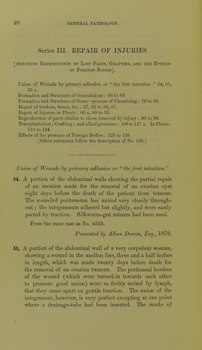 20 Series III. REPAIR OF INJURIES [including EEPEODtrCTION OF LoST PaRT8, GRAFTING, AND THE EFFECTS OF PoEEiGN Bodies] . Union of Wounds by primary adhesion or  the first intention : 64, 55, 55 a. Formation and Structure of Granulations : 56 to 69. Formation and Stmcture of Scars—process of Cicatrizing: 70 to 81. Repair of tendons, bones, &c.: 57, 82 to 86, 87. Ilepair of Injm'ies in Plants : 86 a, 89 to 95. Reproduction of parts similar to those removed by injury : 96 to 99. Transplantation j Grafting; and allied processes : 100 to 117 a. In Plants : 118 to 124. Effects of the presence of Foreign Bodies : 125 to 138. [Other references foUow the description of No. 138.] Union of Wounds hy primary adhesion or ''the first intention.'''' 64. A portion of the abdominal walls showing the partial repair of an incision made for the removal of an ovarian cyst eight days before the death of the patient from tetanus. The wounded peritoneum has united very closely through- out ; the integuments adhered but slightly, and were easily parted by traction. Silkworm-gut sutures had been used. Froin the same case as No, 4553. Presented hy Alhan Doran, Esq., 1879. 56. A portion of the abdominal wall of a very corpulent woman, showing a wound in the median line, three and a half inches in length, which was made twenty days before death for the removal of an ovarian tumour. The peritoneal borders of the wound (which were turned-in towards each other to promote good union) were so feebly united by lymph, that they came apart on gentle traction. The union of the integument, however, is very perfect excepting at one point where a drainage-tube had been inserted. The marks of