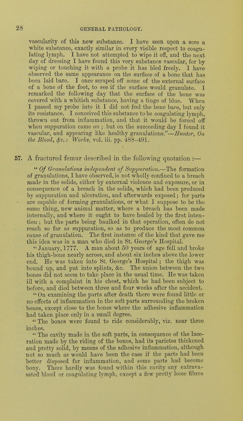 vascularity of this new substance. I have seen upon a sore a white substance, exactly similar in every visible respect to coagu- lating lymph. I have not attempted to wipe it off, and the next day of dressing I have found this very substance vascular, for by wiping or touching it with a probe it has bled freely. I have observed the same appearance on the surface of a bone that has been laid bare. I once scraped off some of the external surface of a bone of the foot, to see if the surface would granulate. I remarked the following day that the surface of the bone was covered with a whitish substance, having a tinge of blue. When I passed my probe into it I did not feel the bone bare, but only its resistance. I conceived this substance to be coagulating Ij-mph, thrown out from inflammation, and that it would be forced off when suppuration came on ; but on the succeeding day I found it vascular, and appearing like healthy granulations.''—Hunter, On the Blood, 6fc.: Worlcs, vol. iii. pp. 488-491. 57. A fractured femur described in the following quotation :—  Of Granulations independent of Suppuration.—The formation of granulations, I have observed, is not wholly confined to a breach made in the solids, either by external violence and exposure, or in consequence of a breach in the solids, which had been produced by suppuration and ulceration, and afterwards exposed; for parts are capable of forming granulations, or what I suppose to be the same thing, new animal matter, where a breach has been made internally, and where it ought to have healed by the first inten- tion ; but the parts being baulked in that operation, often do not reach so far as suppuration, so as to produce the most common cause of granulation. The first instance of the kind that gave me this idea was in a man who died in St. George's Hospital.  January, 1777. A man about 50 years of age fell and broke his thigh-bone nearly across, and about six inches above the lower end. He was taken into St. George's Hospital; the thigh was bound up, and put into splints, &c. The union between the two bones did not seem to take place in the usual time. He was taken ill with a complaint in his chest, which he had been subject to before, and died between three and four weeks after the accident.  On examining the parts after death there were found little or no effects of inflammation in the soft parts surrounding the broken bones, except close to the bones where the adhesive inflammation had taken place only in a small degree.  The bones were found to ride considerably, viz. near three inches.  The cavity made in the soft parts, in consequence of the lace- ration made by the riding of the bones, had its parietes thickened and pretty solid, by means of the adhesive inflammation, although not so much as would have been the case if the parts had been better disposed for inflammation, and some parts had become bony. There hardly was found within this cavity any extrava- satcd blood or coagulating lymph, except a few pretty loose fibres