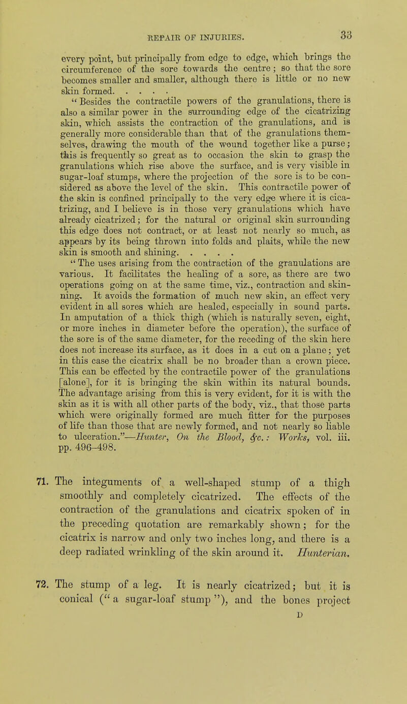 every point, but principally from edge to edge, which brings the circumference of the sore towards tho centre ; so that the sore becomes smaller and smaller, although there is little or no new skin formed Besides the contractile powers of the granulations, there is also a similar power in the siirrounding edge of the cicatrizing skin, which assists the contraction of the granulations, and is generally more considerable than that of the granulations them- selves, drawing the mouth of the wiJund together like a purse; l^is is frequently so great as to occasion the skin to grasp the granulations which rise above the surface, and is very visible in sugar-loaf stumps, where the projection of the sore is to be con- sidered as above the level of the skin. This contractile power of the skin is confined, principally to the very edge where it is cica- trizing, and I believe is in those very granulations which have already cicatrized; for the natural or original skin surrounding this edge does not contract, or at least not nearly so much, as appears by its being thrown into folds and plaits, while the new skin is smooth and shining  The uses arising from the contraction of the granulations are various. It facilitates the healing of a sore, as there are two operations going on at the same time, viz., contraction and skin- ning. It avoids the formation of much new skin, an effect very evident in all sores which are healed, especially in sound parts. In amputation of a thick thigh (which is naturally seven, eight, or more inches in diameter before the operation), the surface of the sore is of the same diameter, for the receding of the skin here does not increase its surface, as it does in a cut on a plane; yet in this case the cicatrix shall be no broader than a crown piece. This can be effected by the contractile power of the granulations [alone], for it is bringing the skin within its natural bounds. The advantage arising from this is very evident, for it is with the skin as it is with all other parts of the body, viz., that those parts which were originally formed are much fitter for the purposes of life than those that are newly formed, and not nearly so liable to \ilceration.—Hunter, On the Blood, &[c.: Works, vol. iii. pp. 496-498. 71. The integuments of a well-shaped stump of a thigh smoothly and completely cicatrized. The effects of the contraction of the granulations and cicatrix spoken of in the preceding quotation are remarkably shown; for the cicatrix is narrow and only two inches long, and there is a deep radiated wrinkling of the skin around it. Hunterian. 72. The stump of a leg. It is nearly cicatrized; but it is conical ( a sugar-loaf stump ), and the bones project