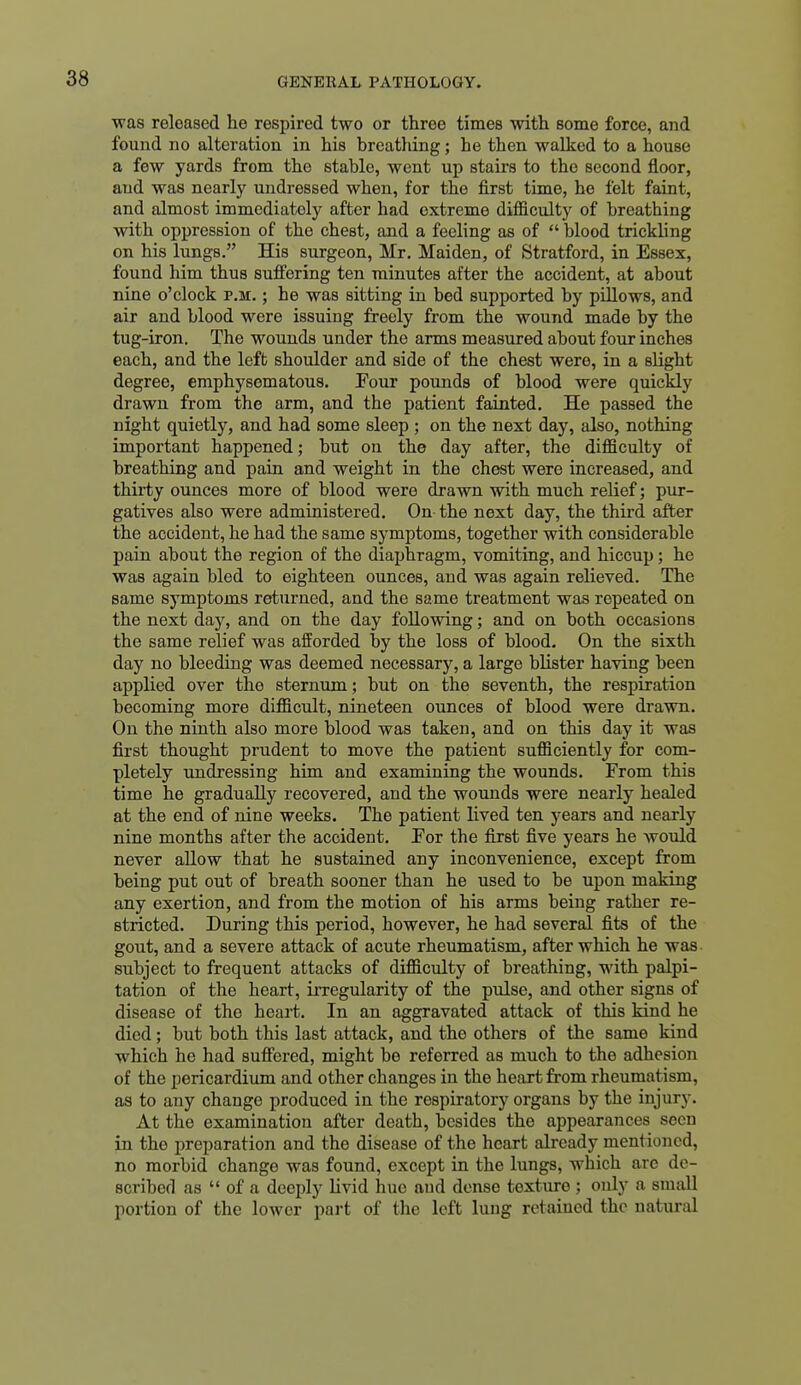 was released he respired two or three times with some force, and found no alteration in his breatliing; he then walked to a house a few yards from the stable, went up stairs to the second floor, and was nearly undressed when, for the first time, he felt faint, and almost immediately after had extreme difficulty of breathing with oppression of the chest, and a feeling as of  blood trickling on his lungs. His surgeon, Mr, Maiden, of Stratford, in Essex, found him thus suffering ten minutes after the accident, at about nine o'clock p.m. ; he was sitting in bed supported by pillows, and air and blood were issuing freely from the wound made by the tug-iron. The wounds under the arms measured about four inches each, and the left shoulder and side of the chest were, in a slight degree, emphysematous. Eour pounds of blood were quickly drawn from the arm, and the patient fainted. He passed the night quietly, and had some sleep ; on the next day, also, nothing important happened; but on the day after, the difficulty of breathing and pain and weight in the chest were increased, and thirty ounces more of blood were drawn with much relief; pur- gatives also were administered. On the next day, the third after the accident, he had the same symptoms, together with considerable pain about the region of the diai)hragm, vomiting, and hiccup; he was again bled to eighteen ounces, and was again relieved. The same symptoms returned, and the same treatment was repeated on the next day, and on the day following; and on both occasions the same relief was afforded by the loss of blood. On the sixth day no bleeding was deemed necessary, a large blister having been applied over the sternum; but on the seventh, the respiration becoming more difficult, nineteen ounces of blood were drawn. On the ninth also more blood was taken, and on this day it was first thought prudent to move the patient sufficiently for com- pletely undressing him and examining the wounds. From this time he gradually recovered, and the wounds were nearly healed at the end of nine weeks. The patient lived ten years and nearly nine months after the accident. For the first five years he would never allow that he sustained any inconvenience, except from being put out of breath sooner than he used to be upon making any exertion, and from the motion of his arms being rather re- stricted. During this period, however, he had several fits of the gout, and a severe attack of acute rheumatism, after which he was subject to frequent attacks of difficulty of breathing, with palpi- tation of the heart, irregularity of the pulse, and other signs of disease of the heart. In an aggravated attack of this kind he died; but both this last attack, and the others of the same kind which he had suffered, might be referred as much to the adhesion of the pericardium and other changes in the heart from rheumatism, as to any change produced in the respiratory organs by the injury. At the examination after death, besides the appearances soon in the preparation and the disease of the heart already mentioned, no morbid change was found, except in the lungs, which arc de- scribed as  of a deeply livid hue and dense texture ; only a small portion of the lower part of the left lung retained the natural