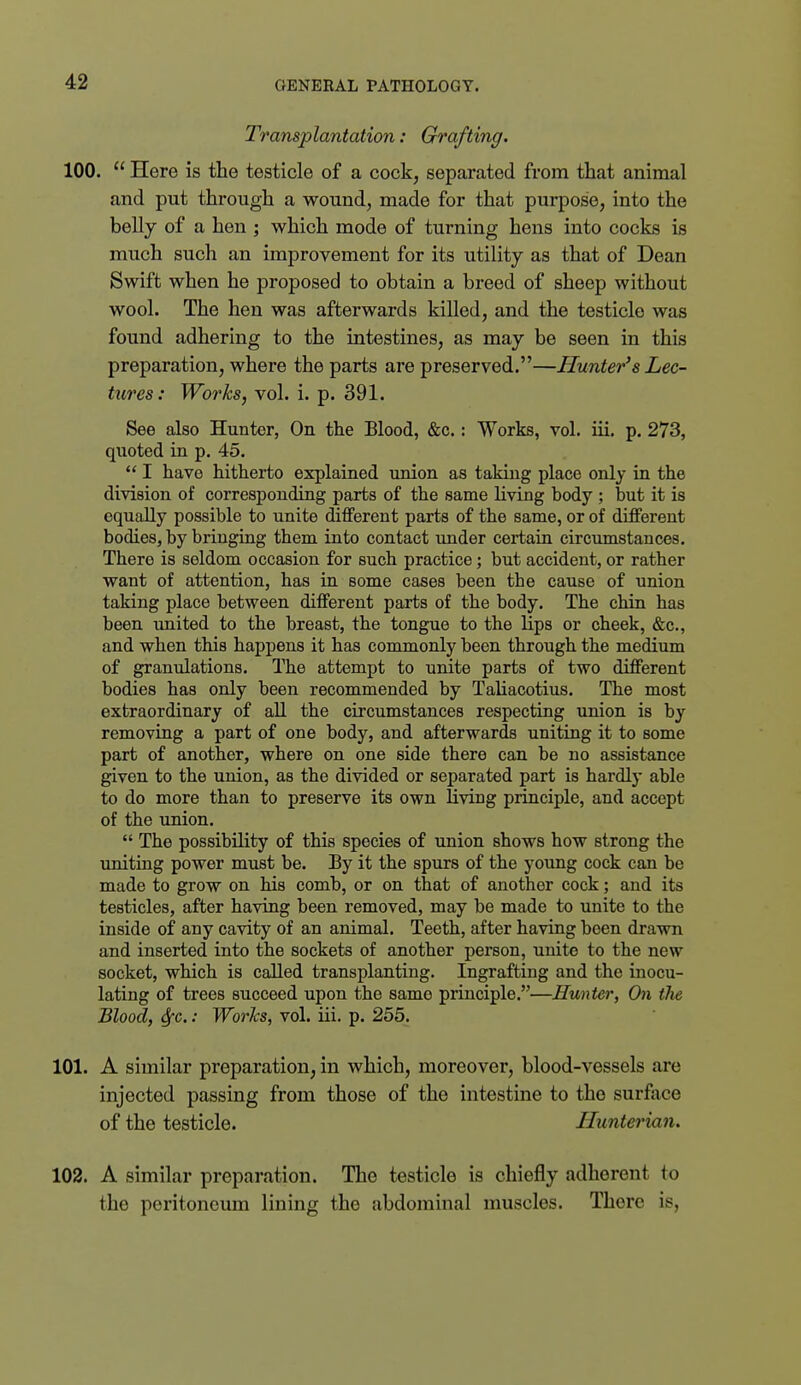 Transplantation: Grafting. 100.  Here is the testicle of a cock, separated from that animal and put through a wound, made for that purpose, into the belly of a hen ; which mode of turning hens into cocks is much such an improvement for its utility as that of Dean Swift when he proposed to obtain a breed of sheep without wool. The hen was afterwards killed, and the testicle was found adhering to the intestines, as may be seen in this preparation, where the parts are preserved.—Hunter's Lec- tures: Works^ vol. i. p. 391. See also Hunter, On the Blood, &c.: Works, vol. iii, p. 273, quoted in p. 45.  I have hitherto explained union as taking place only in the division of corresponding parts of the same Uving body ; but it is equally possible to unite different parts of the same, or of different bodies, by bringing them into contact xmder certain circumstances. There is seldom occasion for such practice; but accident, or rather want of attention, has in some cases been the cause of union taking place between different parts of the body. The chin has been united to the breast, the tongue to the lips or cheek, &c., and when this happens it has commonly been through the medium of granulations. The attempt to unite parts of two different bodies has only been recommended by Tahacotius. The most extraordinary of all the circumstances respecting union is by removing a part of one body, and afterwards uniting it to some part of another, where on one side there can be no assistance given to the union, as the divided or seijarated part is hardly able to do more than to preserve its own living principle, and accept of the union.  The possibility of this species of union shows how strong the uniting power must be. By it the spurs of the young cock can be made to grow on his comb, or on that of another cock; and its testicles, after having been removed, may be made to unite to the inside of any cavity of an animal. Teeth, after having been drawn and inserted into the sockets of another person, unite to the new socket, which is called transplanting. Ingrafting and the inocu- lating of trees succeed upon the same principle.—Hunter, On the Blood, Sfc.: WorTcs, vol. iii. p. 255. 101. A similar preparation, in which, moreover, blood-vessels are injected passing from those of the intestine to the surface of the testicle. Hunterian. 102. A similar preparation. The testicle is chiefly adherent to the peritoneum lining the abdominal muscles. There is,