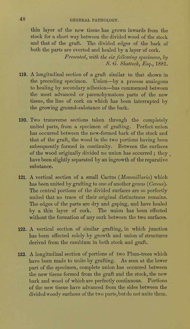 thin layer of the new tissue has grown inwards from the stock for a short way between the divided wood of the stock and that of the graft. The divided edges of the bark of both the parts are everted and healed by a layer of cork. Presented, with the six folloxoing specimens, hy S. G. Shattock, Esq., 1881. 119. A longitudinal section of a graft similar to that shown in the preceding specimen. Union—by a process analogous to healing by secondary adhesion—has commenced between the most advanced or parenchymatous parts of the new tissue, the line of cork on which has been interrupted by the growing ground-substance of the bark. 120. Two transverse sections taken through the completely united parts, from a specimen of grafting. Perfect union has occurred between the new-formed bark of the stock and that of the graft, the wood in the two portions having been subsequently formed in continuity. Between the surfaces of the wood originally divided no union has occurred ; they ^ have been slightly separated by an ingrowth of the reparative substance. 121. A vertical, section of a small Cactus {Mammillaria) which has been united by grafting to one of another genus (Cereus). The central portions of the divided surfaces are so perfectly united that no trace of their original distinctness remains. The edges of the parts are dry and gaping, and have healed by a thin layer of cork. The union has been effected without the formation of any cork between the two surfaces. 122. A vertical section of similar grafting, in which junction has been effected solely by growth and union of structures derived from the cambium in both stock and graft. 123. A longitudinal section of portions of two Plum-trees which have been made to unite by grafting. As seen at the lower part of the specimen, complete union has occurred between the new tissue formed from the graft and the stock, the new bark and wood of which are perfectly continuous. Portions of the new tissue have advanced from the sides between the divided woody surfaces of the two parts,but do not unite them.