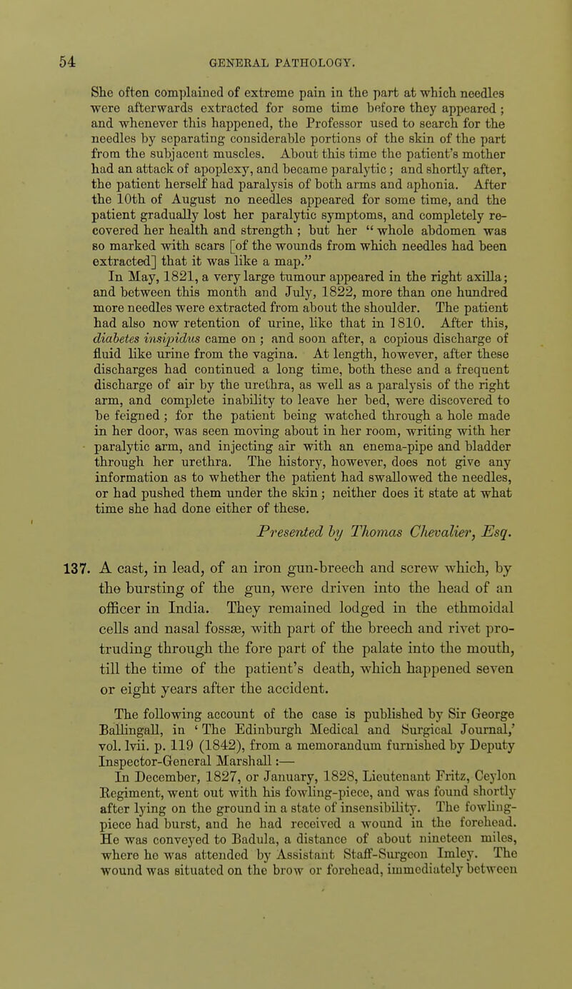 She ofton complained of extreme pain in the part at which needles were afterwards extracted for some time before they appeared ; and whenever this happened, the Professor used to search for the needles by separating considerable portions of the skin of the part from the subjacent muscles. About this time the patient's mother had an attack of apoplexy, and became paralytic; and shortly after, the patient herself had paralysis of both arms and aphonia. After the 10th of August no needles appeared for some time, and the patient gradually lost her paralytic symptoms, and completely re- covered her health and strength ; but her  whole abdomen was BO marked with scars [of the wounds from which needles had been extracted] that it was like a map. In May, 1821, a very large tumour appeared in the right axilla; and between this month and July, 1822, more than one hundred more needles were extracted from about the shoulder. The patient had also now retention of urine, like that in 1810. After this, diabetes insipidus came on ; and soon after, a copious discharge of fluid like urine from the vagina. At length, however, after these discharges had continued a long time, both these and a frequent discharge of air by the urethra, as well as a paralysis of the right arm, and complete inability to leave her bed, were discovered to be feigned; for the patient being watched through a hole made in her door, was seen moving about in her room, writing with her paralytic arm, and injecting air with an enema-pipe and bladder through her urethra. The history, however, does not give any information as to whether the patient had swallowed the needles, or had pushed them under the skin; neither does it state at what time she had done either of these. Presented hy Thomas Chevalier, Esq. 137. A cast, in lead, of an iron gun-breech and screw which, by the bursting of the gun, were driven into the head of an officer in India. They remained lodged in the ethmoidal cells and nasal fossas, with part of the breech and rivet pro- truding through the fore part of the palate into the mouth, till the time of the patient's death, which happened seven or eight years after the accident. The following account of the case is published by Sir George BaUingall, in ' The Edinburgh Medical and Surgical Journal,' vol. Ivii. p. 119 (1842), from a memorandum furnished by Deputy Inspector-General Marshall:— In December, 1827, or January, 1828, Lieutenant Fritz, Ceylon Begiment, went out with his fowling-piece, and was found shortly after lying on the ground in a state of insensibility. The fowhng- pieco had burst, and he had received a wound in the forehead. He was conveyed to Badula, a distance of about nineteen miles, where he was attended by Assistant Staff-Surgeon Imley. The wound was situated on the brow or forehead, immediately between