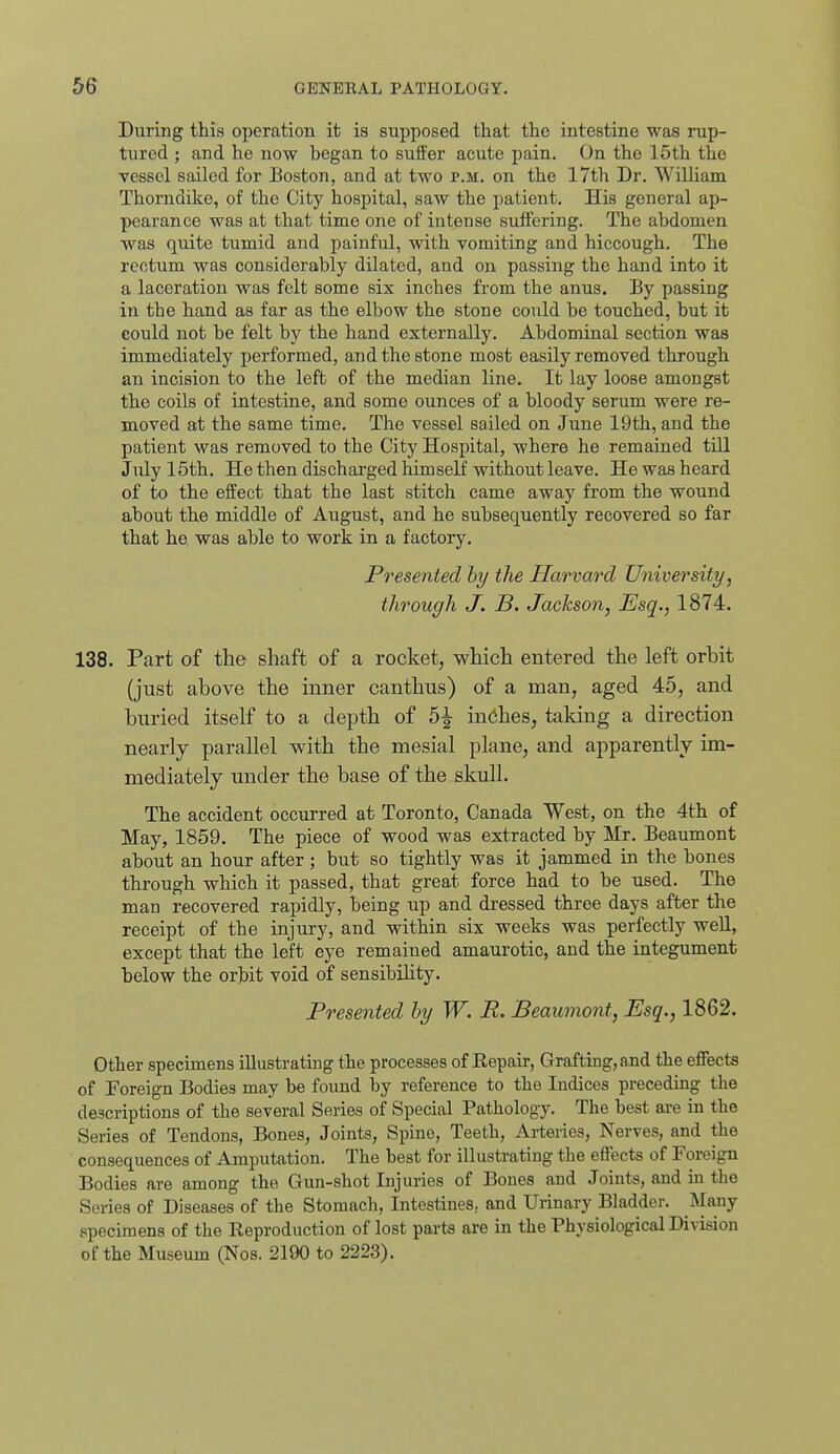 During this operation it ia supposed that the intestine was rup- tured ; and he now began to suffer acute pain. On the 15th the vessel sailed for Boston, and at two p.m. on the 17th Dr. William Thorndike, of the City hospital, saw the patient. His general ap- pearance was at that time one of intense suffering. The abdomen was quite tumid and painful, with vomiting and hiccough. The rectum was considerably dilated, and on passing the hand into it a laceration was felt some six inches from the anus. By passing in the hand as far as the elbow the stone could be touched, but it eould not be felt by the hand externally. Abdominal section was immediately performed, and the stone most easily removed through an incision to the left of the median line. It lay loose amongst the coils of intestine, and some ounces of a bloody serum were re- moved at the same time. The vessel sailed on June 19th, and the patient was removed to the City Hospital, where he remained till July 15th. He then discharged himself without leave. He was heard of to the effect that the last stitch came away from the wound about the middle of August, and he subsequently recovered so far that he was able to work in a factory. Presented by the Harvard University, through J. B. Jackson, Esq., 1874. 138. Part of the shaft of a rocket, which entered the left orbit (just above the inner canthus) of a man, aged 45, and buried itself to a depth of 5^ inches, taking a direction nearly parallel with the mesial plane, and apparently im- mediately under the base of the skull. The accident occurred at Toronto, Canada West, on the 4th of May, 1859. The piece of wood was extracted by Mr. Beaumont about an hour after ; but so tightly was it jammed in the bones through which it passed, that great force had to be used. The man recovered rapidly, being up and di'essed three days after the receipt of the injury, and within six weeks was perfectly well, except that the left eye remained amaurotic, and the integument below the orbit void of sensibility. Presented hy W. R. Beaumont, Esq., 1862. Other specimens illustrating the processes of Repair, Grafting, and the effects of Foreign Bodies may be found by reference to the Indices preceding the descriptions of the several Series of Special Pathology. The best are in the Series of Tendons, Bones, Joints, Spine, Teeth, Arteries, Nerves, and the consequences of Amputation. The best for illustrating the effects of Foreign Bodies are among the Gun-shot Injuries of Bones and Joints, and in the Series of Diseases of the Stomach, Intestines, and Urinary Bladder. Many specimens of the Reproduction of lost parts are in the Physiological Division of the Museum (Nos. 2190 to 2223).