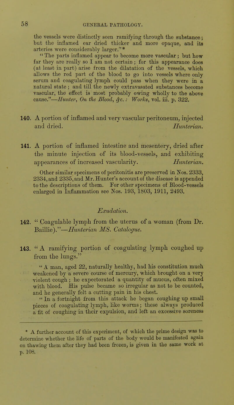 the vessels were distinctly seen ramifying through the substance; but the inflamed ear dried thicker and more opaque, and ita arteries were considerablj'^ larger.*  The parts inflamed appear to become more vascular ; but how far they are really so I am not certain ; for this appearance does (at least in part) arise from the dilatation of the vessels, which allows the red part of the blood to go into vessels where only serum and coagulating lymph could pass when they were in a natural state ; and till the newly extravasated substances become vascular, the effect is most probably owing wholly to the above cause.—Hunter, On the Blood, Sfc.: Worhs, vol. iii, p. 322. 140. A portion of inflamed and very vascular peritoneum, injected and dried. Hunterian. 141. A portion of inflamed intestine and mesentery, dried after the minute injection of its blood-vessels, and exhibiting appearances of increased vascularity. Hunterian. Other similar specimens of peritonitis are preserved in Nos. 2333, 2334, and 2335, and Mr. Hunter's account of the disease is appended to the descriptions of them. For other specimens of Blood-vessels enlarged in Inflammation see Nos. 193, 1803, 1911, 2493. Exudation. 142.  Coagulable lymph from the uterus of a woman (from Dr. Baillie).—Hunterian MS. Catalogue. 143.  A ramifying portion of coagulating lymph coughed up from the lungs.  A man, aged 22, naturally healthy, had his constitution much weakened by a severe course of mercury, which brought on a very violent cough ; he expectorated a quantity of mucus, often mixed with blood. His pulse became so irregular as not to be counted, and he generally felt a cutting pain in his chest.  In a fortnight from this attack he began coughing up small pieces of coagulating lymph, like worms; these always produced a fit of coughing in their expulsion, and left an excessive soreness * A further account of this experiment, of which the prime design was to determine whether the life of parts of the body would be manifested again on thawing them after they had been frozen, is given in the same work at p. 108.