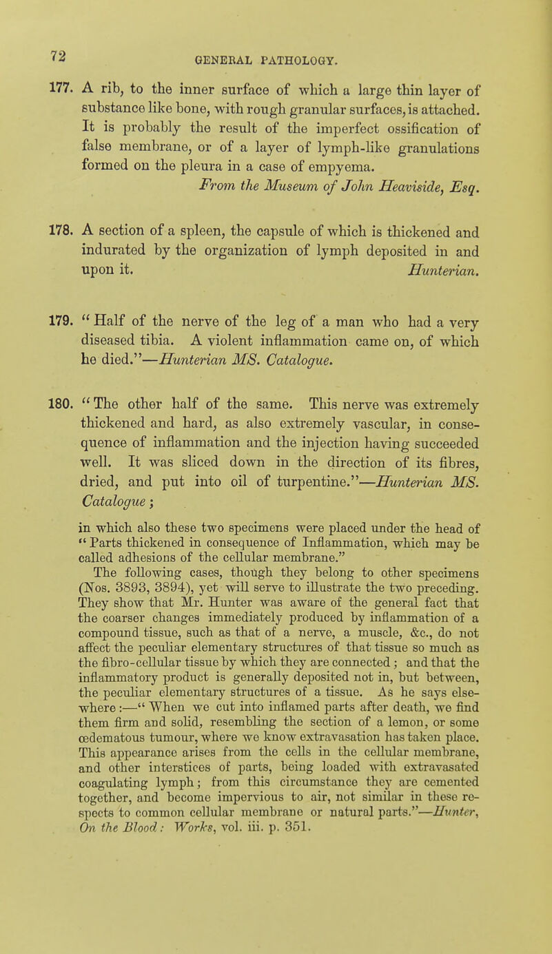 177. A rib, to the inner surface of which a large thin layer of substance like bone, with rough granular surfaces, is attached. It is probably the result of the imperfect ossification of false membrane, or of a layer of lymph-like granulations formed on the pleura in a case of empyema. From the Museum of John Heaviside, Esq. 178. A section of a spleen, the capsule of which is thickened and indurated by the organization of lymph deposited in and upon it. Hunterian. 179.  Half of the nerve of the leg of a man who had a very diseased tibia. A violent inflammation came on, of which he died.—Hunterian MS. Catalogue. 180.  The other half of the same. This nerve was extremely thickened and hard, as also extremely vascular, in conse- quence of inflammation and the injection having succeeded well. It was sliced down in the direction of its fibres, dried, and put into oil of turpentine.—Hunterian MS. Catalogue; in which, also these two specimens were placed under the head of Parts thickened in consequence of Inflammation, which may be called adhesions of the cellular membrane. The following cases, though they belong to other specimens (Nos. 3893, 3894), yet will serve to illustrate the two preceding. They show that Mr. Hunter was aware of the general fact that the coarser changes immediately produced by inflammation of a compound tissue, such as that of a nerve, a muscle, &c., do not aff'ect the peculiar elementary structures of that tissue so much as the fibro-cellular tissue by which they are connected; and that the inflammatory product is generally deposited not in, but between, the peculiar elementary structures of a tissue. As he says else- where :— When we cut into inflamed parts after death, we find them firm and soHd, resembling the section of a lemon, or some cedematous tumour, where we know extravasation has taken place. This appearance arises from the cells in the cellular membrane, and other interstices of parts, being loaded with extravasated coagulating lymph; from this circumstance they are cemented together, and become impervious to air, not similar in these re- spects to common cellular membrane or natural parts.—Hunter, On the Blood: Works, vol. iii. p. 351.