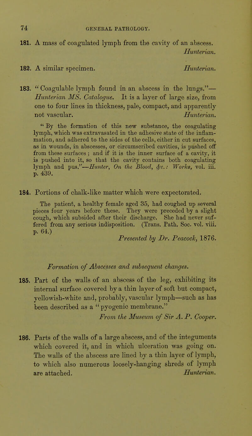 181. A mass of coagulated lymph from the cavity of an abscess. Hunterian. 182. A similar specimen. Hunterian. 183.  Coagulable lymph found in an abscess in the lungs.— Hunteinan MS. Catalogue. It is a layer of large size, from one to four lines in thickness, pale, compact, and apparently not vascular. Hunterian.  By the formation of this new substance, the coagulating lymph, which was extravasated in the adhesive state of the inflam- mation, and adhered to the sides of the cells, either in cut surfaces, as in wounds, in abscesses, or circumscribed cavities, is pushed off from these surfaces ; and if it is the inner surface of a cavity, it is pushed into it, so that the cavity contains both coagulating lymph and pus.—Hunter, On the Blood, 6fc.: Works, vol. iii. p. 439. 184. Portions of chalk-like matter which were expectorated. The patient, a healthy female aged 35, had coughed up several pieces four years before these. They were preceded by a slight cough, which subsided after their discharge. She had never suf- fered from any serious indisposition. (Trans. Path. Soc. vol. viii. p. 64.) Presented by Dr. Peacock, 1876. Formation of Abscesses and sxibsequent changes. 185. Part of the walls of an abscess of the leg, exhibiting its internal surface covered by a thin layer of soft but compact, yellowish-white and, probably, vascular lymph—such as has been described as a pyogenic membrane. From the Museum of Sir A. P. Cooper. 186. Parts of the walls of a large abscess, and of the integuments which covered it, and in which ulceration was going on. The walls of the abscess are lined by a thin layer of tymph, to which also numerous loosely-hanging shreds of lymph are attached. Hunterian.