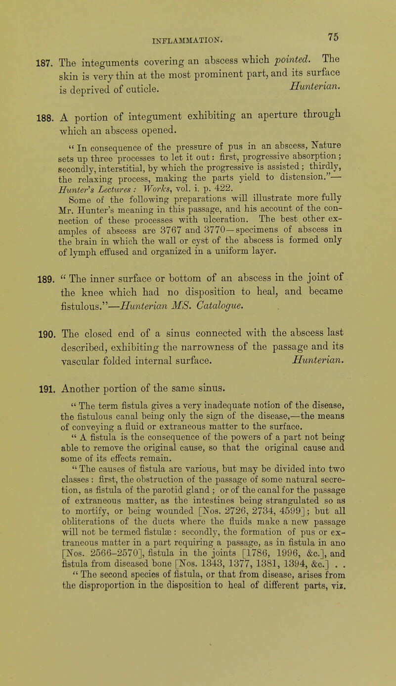 187. The integuments covering an abscess which pointed. The skin is very thin at the most prominent part, and its surface is deprived of cuticle. Hunterian. 188. A portion of integument exhibiting an aperture through which an abscess opened.  In consequence of the pressure of pus in an abscess, Nature sets up three processes to let it out: first, progressive absorption; secondly, interstitial, by which the progressive is assisted; thirdly, the relaxing process, making the parts yield to distension.— Hunter's Lectures : Works, vol. i. p. 422. Some of the following preparations will illustrate more fully Mr. Hunter's meaning in this passage, and his account of the con- nection of these processes with ulceration. The best other ex- amples of abscess are 3767 and 3770—specimens of abscess in the brain ru which the wall or cyst of the abscess is formed only of lymph effused and organized in a uniform layer. 189.  The inner surface or bottom of an abscess in the joint of the knee which had no disposition to heal, and became fistulous.—Hunterian MS. Catalogue. 190. The closed end of a sinus connected with the abscess last described, exhibiting the narrowness of the passage and its vascular folded internal surface. Hunterian. 191. Another portion of the same sinus.  The term fistula gives a very inadequate notion of the disease, the fistulous canal being only the sign of the disease,—the means of conveying a fluid or extraneous matter to the surface.  A fistula is the consequence of the powers of a part not being able to remove the original cause, so that the original cause and some of its effects remain.  The causes of fistula are various, but may be divided into two classes : first, the obstruction of the passage of some natural secre- tion, as fistula of the parotid gland ; or of the canal for the passage of extraneous matter, as the intestines being strangulated so as to mortify, or being wounded [Nos. 2726, 2734, 4599]; but aU obliterations of the ducts where the fluids make a new passage will not be termed fistulas : secondly, the formation of pus or ex- traneous matter in a part requiring a passage, as in fistula in ano [Nos. 2566-2570], fistula in the joints [1786, 1996, &c.], and fistula from diseased bone [Nos. 1343, 1377, 1381, 1394, &c.] . .  The second species of fistula, or that from disease, arises from the disproportion in the disposition to heal of different parts, vii.