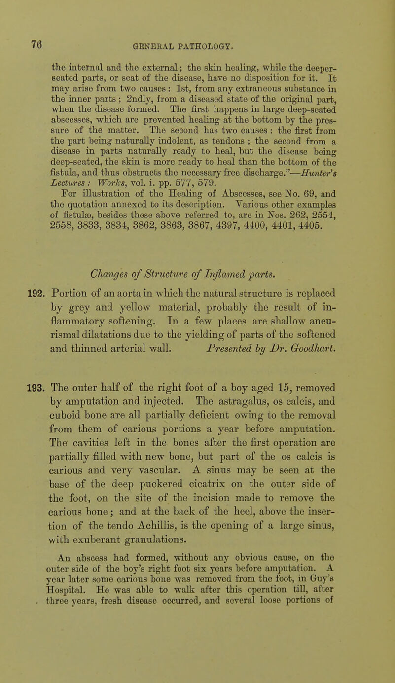 70 the internal and the external; the skin healing, while the deeper- seated parts, or seat of the disease, have no disposition for it. It may arise from two causes : 1st, from any extraneous substance in the inner parts ; 2ndly, from a diseased state of the original part, when the disease formed. The first happens in large deep-seated abscesses, which are prevented healing at the bottom by the pres- sure of the matter. The second has two causes : the first from the part being naturally indolent, as tendons ; the second from a disease in parts naturally ready to heal, but the disease being deep-seated, the skin is more ready to heal than the bottom of the fistula, and thus obstructs the necessary free discharge.—Hunter's Lectures: Worlcs, vol. i. pp. 577, 579. For illustration of the Healing of Abscesses, see No. 69, and the quotation annexed to its description. Various other examples of fistulse, besides those above referred to, are in Nos. 262, 2554, 2658, 3833, 3834, 3862, 3863, 3867, 4397, 4400, 4401, 4405. Changes of Structure of Inflamed parts. 192. Portion of an aorta in which the natural structure is replaced by grey and yellow^ material, probably the result of in- flammatory softening. In a few places are shallow aneu- rismal dilatations due to the yielding of parts of the softened and thinned arterial wall. Presented hy Dr. Goodhart. 193. The outer half of the right foot of a boy aged 15, removed by amputation and injected. The astragalus, os calcis, and cuboid bone are all partially deficient owing to the removal from them of carious portions a year before amputation. The cavities left in the bones after the first operation are partially filled with new bone, but part of the os calcis is carious and very vascular. A sinus may be seen at the base of the deep puckered cicatrix on the outer side of the foot, on the site of the incision made to remove the carious bone; and at the back of the heel, above the inser- tion of the tendo Achillis, is the opening of a large sinus, with exuberant granulations. An abscess had formed, without any obvious cause, on the outer side of the boy's right foot six years before amputation, A year later some carious bone was removed from the foot, in Guy's Hospital. Ho was able to walk after this operation tiU, after . throe years, fresh disease occurred, and several loose portions of