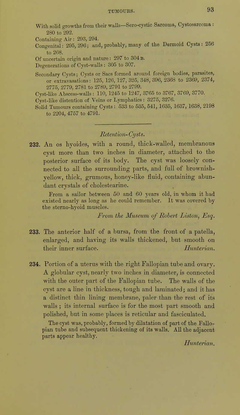 With solid growths from their walls—Sero-cystic Sarcoma, Cystosarcoma : 280 to 292. Containing Air : 293, 294. Congenital: 295,296; and, probably, many of the Dermoid Cysts: 256 to 268. Of uncertain origin and nature: 297 to 304 B. Degenerations of Cyst-walls : 305 to 307. Secondary Cysts; Cysts or Sacs formed around foreign bodies, parasites, or extravasations: 125, 126, 127, 325, 348, 396, 2368 to 2369, 2374, 2775, 2779, 2781 to 2789, 2791 to 2799. Cyst-lilie Abscess-waUs : 110, 1245 to 1247, 3765 to 3767, 3769, 3770. Cyst-like distention of Veins or Lymphatics : 3275, 3276. Solid Tumours containing Cysts : 533 to 535, 541, 1635, 1637, 1638, 2198 to 2204, 4757 to 4791. Retention- Cysts. 232. An OS hyoides, with a round, tliick-walled, membranous cyst more than two inches in diameter, attached to the posterior surface of its body. The cyst was loosely con- nected to all the surrounding parts, and full of brownish- yellow, thick, grumous, honey-like fluid, containing abun- dant crystals of cholestearine. From a sailor between 50 and 60 years old, in whom it bad existed nearly as long as he could remember. It was covered by the sterno-hyoid muscles. From the Museum of Robert Listen, Esq. 233. The anterior half of a bursa, from the front of a patella, enlarged, and having its walls thickened, but smooth on their inner surface. Hunterian. 234. Portion of a uterus with the right Fallopian tube and ovary. A globular cyst, nearly two inches in diameter, is connected with the outer part of the Fallopian tube. The walls of the cyst are a line in thickness, tough and laminated; and it has a distinct thin lining membrane, paler than the rest of its walls ; its internal surface is for the most part smooth and polished, but in some places is reticular and fasciculated. The cyst was, probably, formed by dilatation of part of the Fallo- pian tube and subsequent thickening of its walls. All the adjacent parts appear healthy. Hunterian,