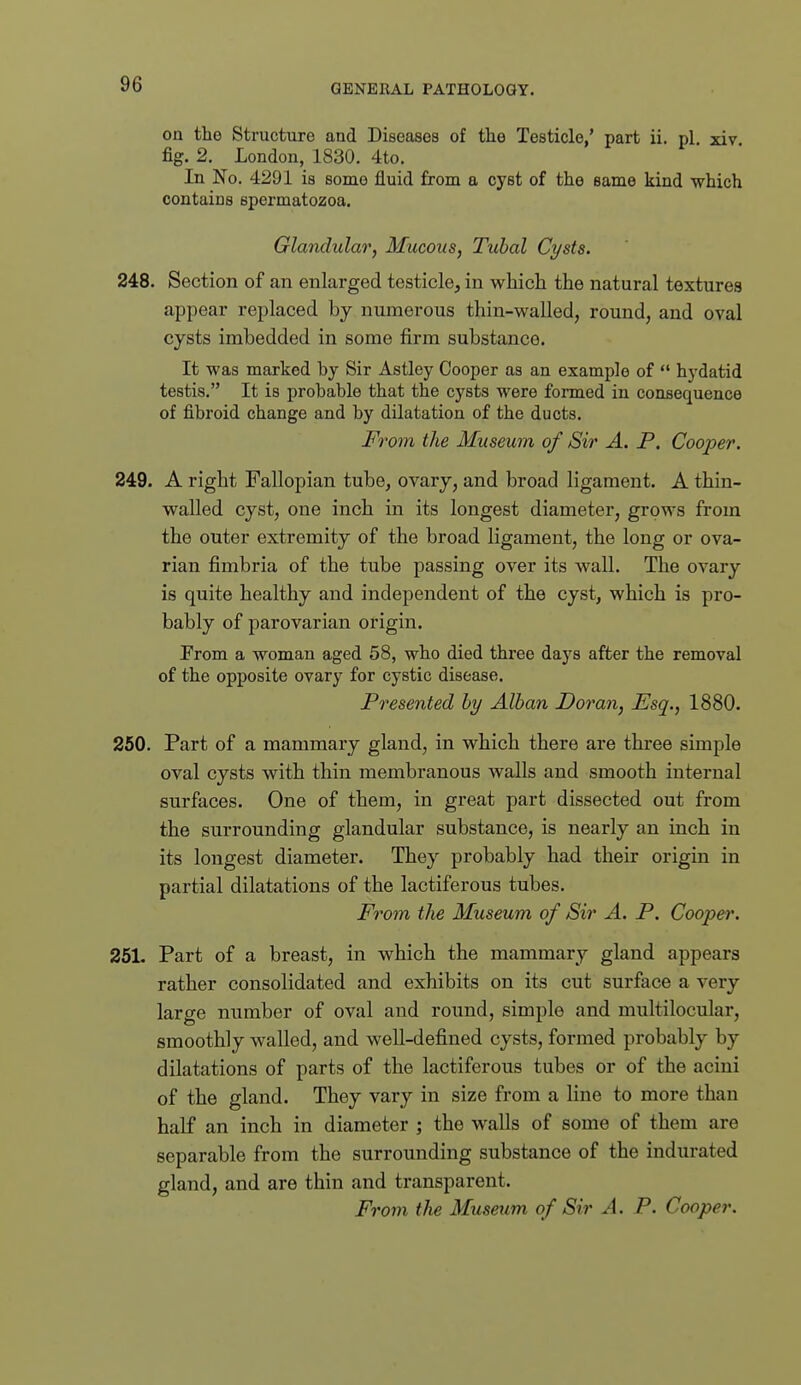 on the Structure and Diseases of the Testicle,' part ii. pi. xiv fig. 2. London, 1830. 4to. In No. 4291 is some fluid from a cyst of the same kind which contains spermatozoa. Glandular, Mucous, Tubal Cysts. 248. Section of an enlarged testicle, in which the natural texturea appear replaced by numerous thin-walled, round, and oval cysts imbedded in some firm substance. It was marked by Sir Astley Cooper as an example of  hydatid testis. It is probable that the cysts were formed in consequence of fibroid change and by dilatation of the ducts. From the Museum of Sir A. P. Cooper. 249. A right Fallopian tube, ovary, and broad ligament. A thin- walled cyst, one inch in its longest diameter, grows from the outer extremity of the broad ligament, the long or ova- rian fimbria of the tube passing over its wall. The ovary is quite healthy and independent of the cyst, which is pro- bably of parovarian origin. Prom a woman aged 58, who died three days after the removal of the opposite ovary for cystic disease. Presented by Alban Doran, Esq., 1880. 250. Part of a mammary gland, in which there are three simple oval cysts with thin membranous walls and smooth internal surfaces. One of them, in great part dissected out from the surrounding glandular substance, is nearly an inch in its longest diameter. They probably had their origin in partial dilatations of the lactiferous tubes. From the Museum of Sir A. P. Cooper. 251. Part of a breast, in which the mammary gland appears rather consolidated and exhibits on its cut surface a very large number of oval and round, simple and multilocular, smoothly walled, and well-defined cysts, formed probably by dilatations of parts of the lactiferous tubes or of the acini of the gland. They vary in size from a line to more than half an inch in diameter ; the walls of some of them are separable from the surrounding substance of the indurated gland, and are thin and transparent. Fro7n the Museum of Sir A. P. Cooper.