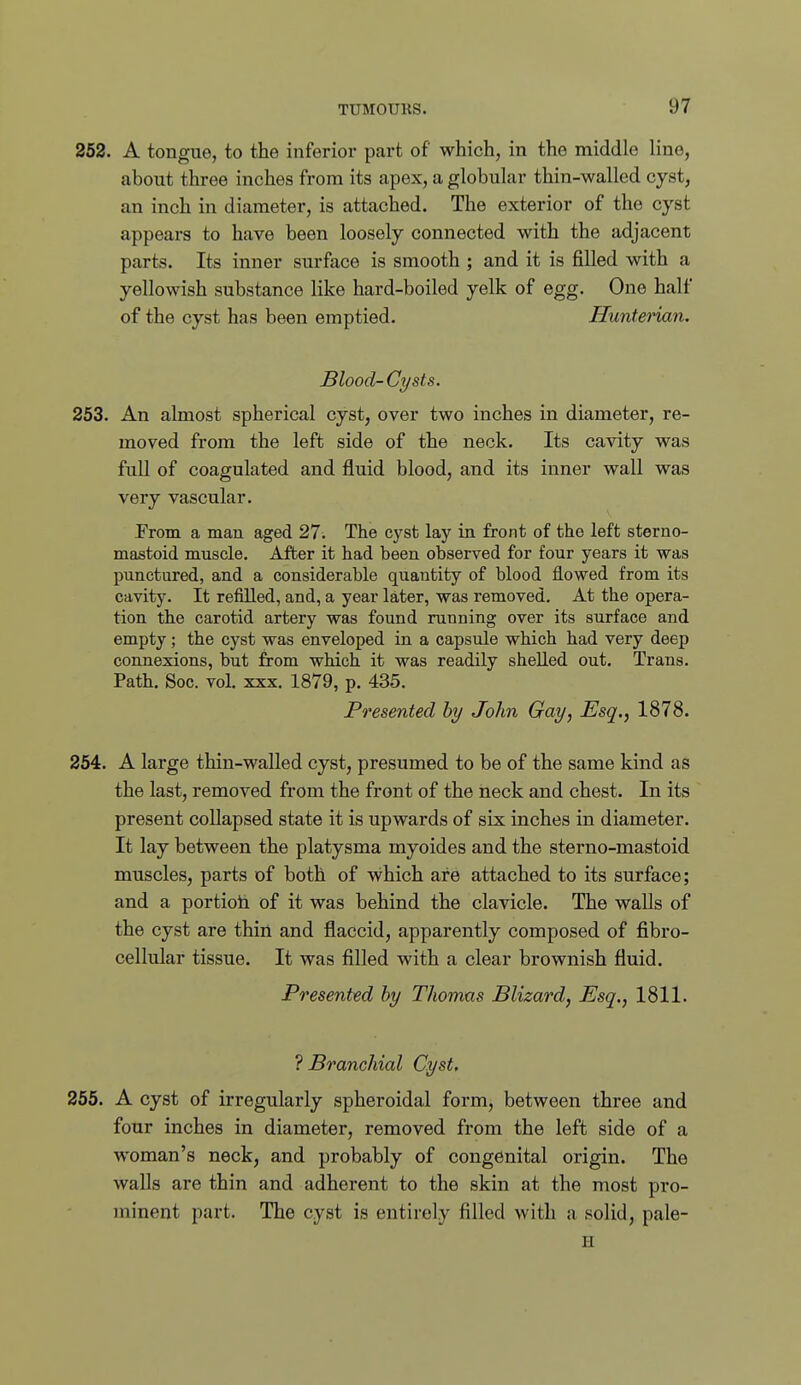 252. A tongue, to the inferior part of which, in the middle line, about three inches from its apex, a globular thin-walled cyst, an inch in diameter, is attached. The exterior of the cyst appears to have been loosely connected with the adjacent parts. Its inner surface is smooth ; and it is filled with a yellowish substance like hard-boiled yelk of egg. One half of the cyst has been emptied. Hunterian. Blood-Cysts. 253. An almost spherical cyst, over two inches in diameter, re- moved from the left side of the neck. Its cavity was full of coagulated and fluid blood, and its inner wall was very vascular. From a man aged 27. The cyst lay in front of the left sterno- mastoid muscle. After it had been observed for four years it was punctured, and a considerable quantity of blood flowed from its cavity. It refilled, and, a year later, was removed. At the opera- tion the carotid artery was found running over its surface and empty; the cyst was enveloped in a capsule which had very deep connexions, but from which it was readily shelled out. Trans. Path. Soc. vol. XXX. 1879, p. 435. Presented by John Gay, Esq., 1878. 254. A large thin-walled cyst, presumed to be of the same kind as the last, removed from the front of the neck and chest. In its present coUapsed state it is upwards of six inches in diameter. It lay between the platysma myoides and the sterno-mastoid muscles, parts of both of which are attached to its surface; and a portiola of it was behind the clavicle. The walls of the cyst are thin and flaccid, apparently composed of fibro- cellular tissue. It was filled with a clear brownish fluid. Presented by Thomas Blizard, Esq., 1811. Branchial Cyst. 255. A cyst of irregularly spheroidal form, between three and four inches in diameter, removed from the left side of a woman's neck, and probably of congenital origin. The walls are thin and adherent to the skin at the most pro- minent part. The cyst is entirely filled with a solid, pale- H