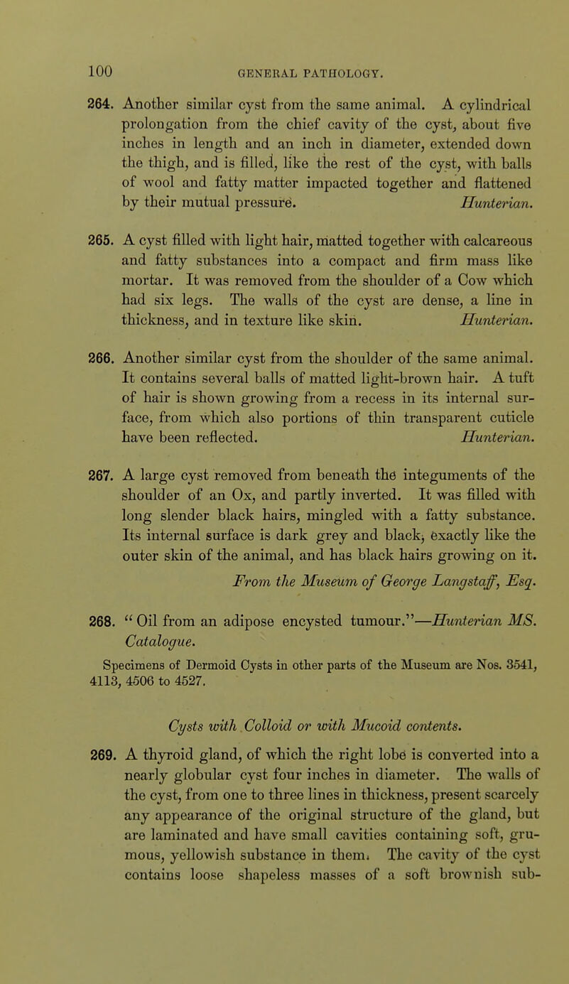 264. Another similar cyst from the same animal. A cylindrical prolongation from the chief cavity of the cyst, about five inches in length and an inch in diameter, extended down the thigh, and is filled, like the rest of the cyst, with balls of wool and fatty matter impacted together and flattened by their mutual pressure. Hunterian. 265. A cyst filled with light hair, niatted together with calcareous and fatty substances into a compact and firm mass like mortar. It was removed from the shoulder of a Cow which had six legs. The walls of the cyst are dense, a line in thickness, and in texture like skin. Hunterian. 266. Another similar cyst from the shoulder of the same animal. It contains several balls of matted light-brown hair. A tuft of hair is shown growing from a recess in its internal sur- face, from which also portions of thin transparent cuticle have been reflected. Hunterian. 267. A large cyst removed from beneath the integuments of the shoulder of an Ox, and partly inverted. It was filled with long slender black hairs, mingled with a fatty substance. Its internal surface is dark grey and blackj exactly like the outer skin of the animal, and has black hairs growing on it. From the Museum of George Langstaff, Esq. 268.  Oil from an adipose encysted tumour.—Hunterian MS. Catalogue. Specimens of Dermoid Oysts in other parts of the Museum are Nos. 3541, 4113, 4506 to 4527. Ci/sts with. Colloid or with Mucoid contents. 269. A thyroid gland, of which the right lobd is converted into a nearly globular cyst four inches in diameter. The walls of the cyst, from one to three lines in thickness, present scarcely any appearance of the original structure of the gland, but are laminated and have small cavities containing soft, gru- mous, yellowish substance in them» The cavity of the cyst contains loose shapeless masses of a soft brownish sub-