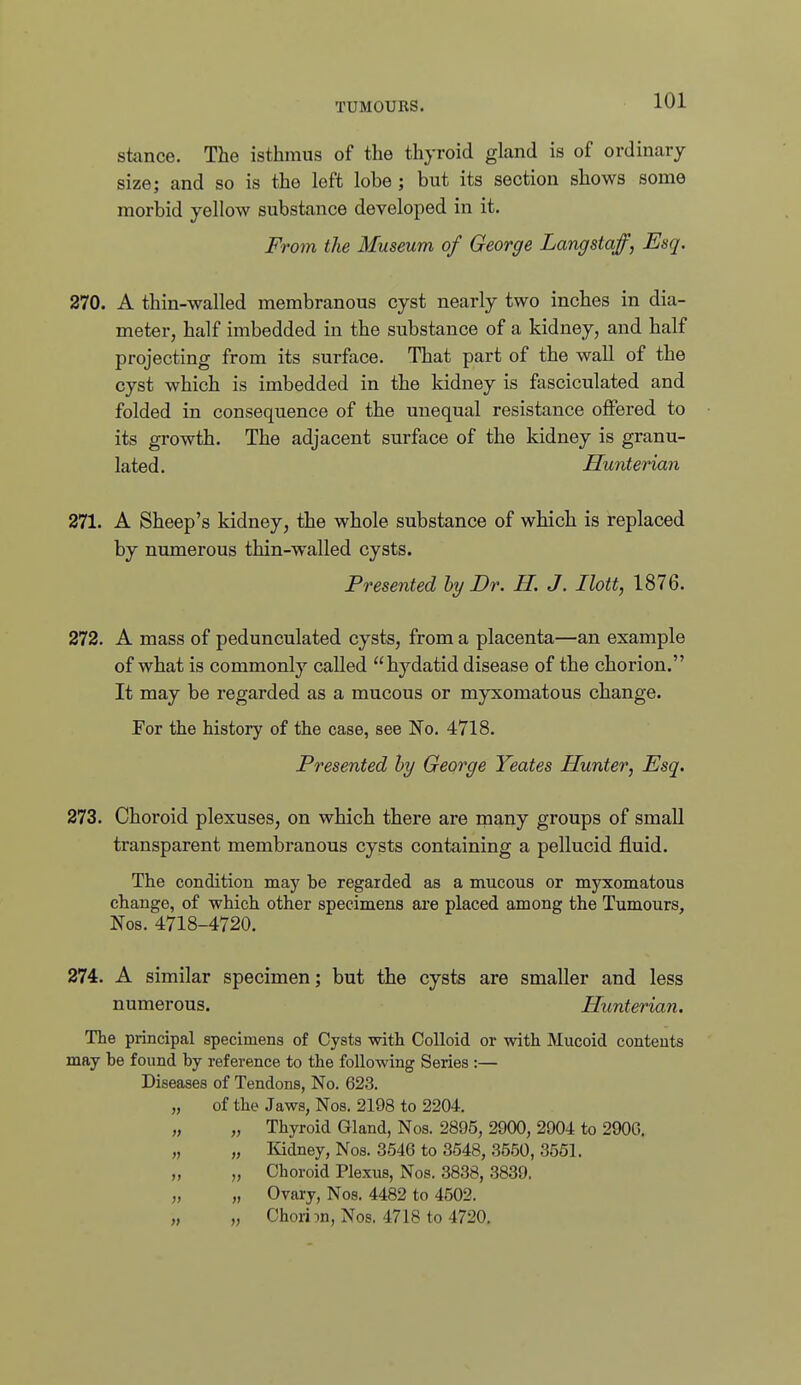 stance. The isthmus of the thyroid gland is of ordinary size; and so is the left lobe ; but its section shows some morbid yellow substance developed in it. From the Museum of George Langstaff, Esq. 270. A thin-walled membranous cyst nearly two inches in dia- meter, half imbedded in the substance of a kidney, and half projecting from its surface. That part of the wall of the cyst which is imbedded in the kidney is fasciculated and folded in consequence of the unequal resistance offered to its growth. The adjacent surface of the kidney is granu- lated. Hunterian 271. A Sheep's kidney, the whole substance of which is replaced by numerous thin-walled cysts. Presented hy Dr. H. J. Ilott, 1876. 272. A mass of pedunculated cysts, from a placenta—an example of what is commonly called hydatid disease of the chorion. It may be regarded as a mucous or myxomatous change. For the history of the case, see No. 4718. Presented hy George Yeates Hunter, Esq. 273. Choroid plexuses, on which there are many groups of small transparent membranous cysts containing a pellucid fluid. The condition may be regarded aa a mucous or myxomatous change, of which other specimens are placed among the Tumours, Nos. 4718-4720. 274. A similar specimen; but the cysts are smaller and less numerous. Hunterian. The principal specimens of Cysts with Colloid or with Mucoid contents may he found hy reference to the following Series :— Diseases of Tendons, No. 623. of the Jaws, Nos. 2198 to 2204. „ Thyroid Gland, Nos. 2895, 2900, 2904 to 290G. „ liidney, Nos. 3546 to 3548, 3550, 3551. „ Choroid Plexus, Nos. 3838, 3839. „ Ovary, Nos. 4482 to 4502. „ Ohori:)n, Nos. 4718 to 4720.