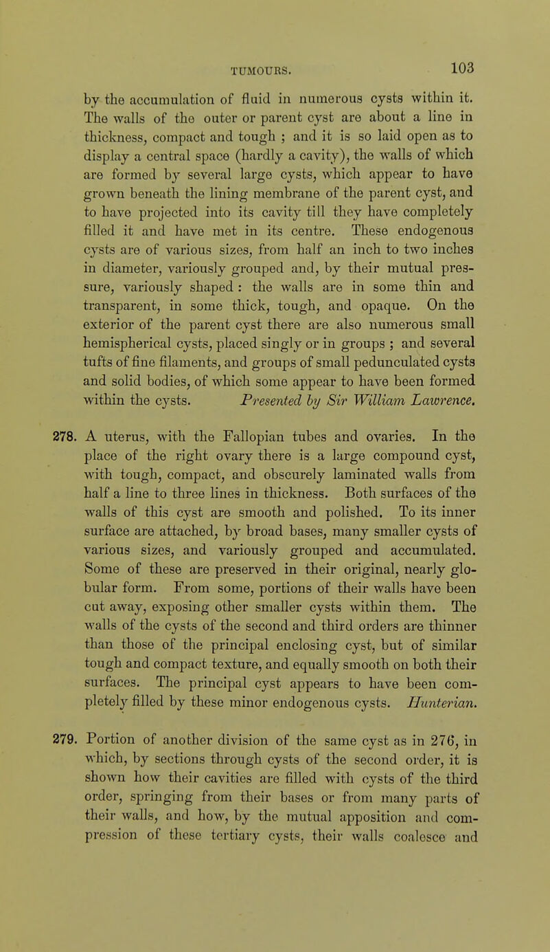 by the accumulation of fluid in numerous cysts within it. The walls of the outer or parent cyst are about a line in thickness, compact and tough ; and it is so laid open as to display a central space (hardly a cavity), the walls of which are formed by several large cysts, which appear to have grown beneath the lining membrane of the parent cyst, and to have projected into its cavity till they have completely filled it and have met in its centre. These endogenous cysts are of various sizes, from half an inch to two inches in diameter, variously grouped and, by their mutual pres- sure, variously shaped : the walls are in some thin and transparent, in some thick, tough, and opaque. On the exterior of the parent cyst there are also numerous small hemispherical cysts, placed singly or in groups ; and several tufts of fine filaments, and groups of small pedunculated cysts and solid bodies, of which some appear to have been formed within the cysts. Presented by Sir William Laiorence. 278. A uterus, with the Fallopian tubes and ovaries. In the place of the right ovary there is a large compound cyst, with tough, compact, and obscurely laminated walls from half a line to three lines in thickness. Both surfaces of the walls of this cyst are smooth and polished. To its inner surface are attached, b}' broad bases, many smaller cysts of various sizes, and variously grouped and accumulated. Some of these are preserved in their original, nearly glo- bular form. From some, portions of their walls have been cut away, exposing other smaller cysts within them. The walls of the cysts of the second and third orders are thinner than those of the principal enclosing cyst, but of similar tough and compact texture, and equally smooth on both their surfaces. The principal cyst appears to have been com- pletely filled by these minor endogenous cysts. Hunterian. 279. Portion of another division of the same cyst as in 276, in which, by sections through cysts of the second order, it is shown how their cavities are filled with cysts of the third order, springing from their bases or from many parts of their walls, and how, by the mutual apposition and com- pression of these tertiary cysts, their walls coalesce and