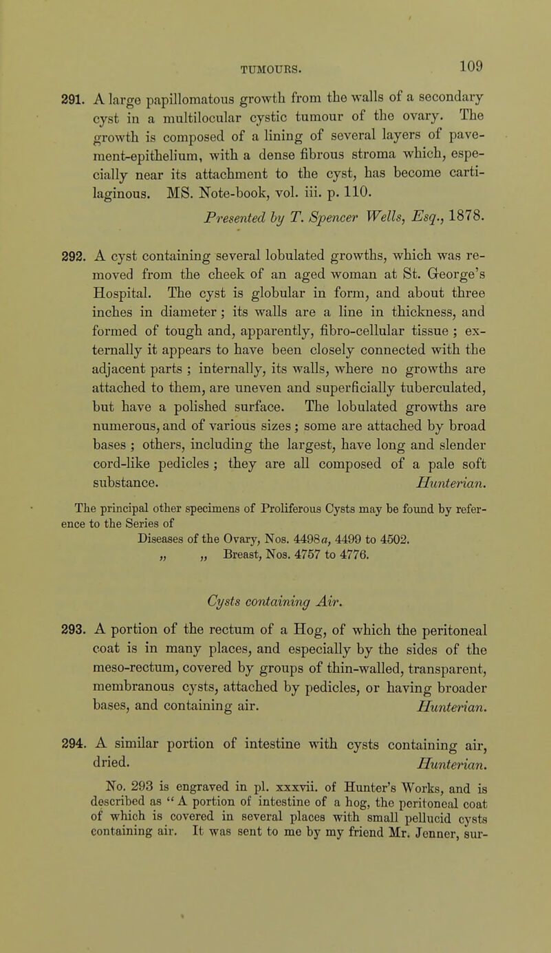 291. A large papillomatous growth from the walls of a secondary cyst in a multilocular cystic tumour of the ovary. The growth is composed of a lining of several layers of pave- ment-epithelium, with a dense fibrous stroma which, espe- cially near its attachment to the cyst, has become carti- laginous. MS. Note-book, vol. iii. p. 110. Presented hy T. Spencer Wells, Esq., 1878. 292. A cyst containing several lobulated growths, which was re- moved from the cheek of an aged woman at St. George's Hospital. The cyst is globular in form, and about three inches in diameter; its walls are a line in thickness, and formed of tough and, apparently, fibro-cellular tissue ; ex- ternally it appears to have been closely connected with the adjacent parts ; internally, its walls, where no growths are attached to them, are uneven and superficially tuberculated, but have a polished surface. The lobulated growths are numerous, and of various sizes; some are attached by broad bases ; others, including the largest, have long and slender cord-like pedicles ; they are all composed of a pale soft substance. Hunterian. The principal other specimens of Proliferous Cysts may be found by refer- ence to the Series of Diseases of the Ovary, Nos. 4498 a, 4499 to 4502. „ „ Breast, Nos. 4757 to 4776. Cysts containing Air. 293. A portion of the rectum of a Hog, of which the peritoneal coat is in many places, and especially by the sides of the meso-rectum, covered by groups of thin-walled, transparent, membranous cysts, attached by pedicles, or having broader bases, and containing air. Hunterian. 294. A similar portion of intestine with cysts containing air, dried. Hunterian. No. 293 is engraved in pi. xxxvii. of Hunter's Works, and is described as  A portion of intestine of a hog, the peritoneal coat of which is covered in several places with small pellucid cysts containing air. It was sent to me by my friend Mr. Jenner, sur- «