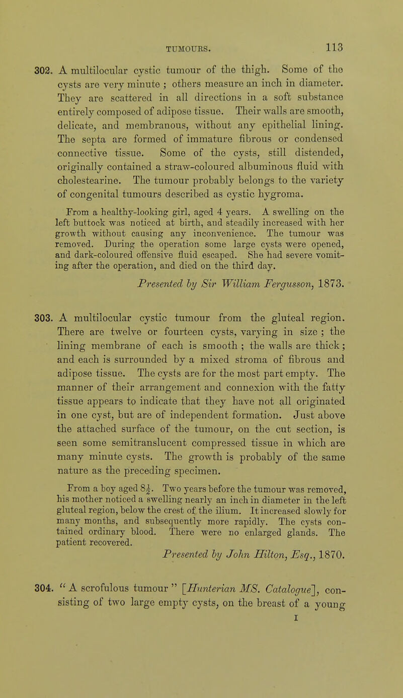 302. A multilocular cystic tumour of the thigh. Some of tho cysts are very minute ; others measure an inch in diameter. They are scattered in all directions in a soft substance entirely composed of adipose tissue. Their walls are smooth, delicate, and membranous, without any epithelial lining. The septa are formed of immature fibrous or condensed connective tissue. Some of the cysts, still distended, originally contained a straw-coloured albuminous fluid with cholestearine. The tumour probably belongs to the variety of congenital tumours described as cystic hygroma. From a healthy-looking girl, aged 4 years. A swelling on the left buttock was noticed at birth, and steadily increased with her growth without causing any inconvenience. The tumour was removed. During the operation some large cysts were opened, and dark-coloured otiensive fluid escaped. She had severe vomit- ing after the operation, and died on the third day. Presented hy Sir William Fergusson, 1873. 303. A multilocular cystic tumour from the gluteal region. There are tweh'-e or fourteen cysts, varying in size ; the lining membrane of each is smooth ; the walls are thick; and each is surrounded by a mixed stroma of fibrous and adipose tissue. The cysts are for the most part empty. The manner of their arrangement and connexion with the fatty tissue appears to indicate that they have pot all originated in one cyst, but are of independent formation. Just above the attached surface of the tumour, on the cut section, is seen some semitranslucent compressed tissue in which are many minute cysts. The growth is probably of the same nature as the preceding specimen. From a boy aged 8|. Two years before the tumour was removed, his mother noticed a swelling nearly an inch in diameter in the left gluteal region, below the crest of the ilium. It increased slowly for many months, and subsequently more rapidly. The cysts con- tained ordinary blood. There were no enlarged glands. The patient recovered. Presented hy John Hilton, Esq., 1870. 304. A scrofulous tumour [Hunter ian MS. Catalogue'], con- sisting of two large empty cysts, on the breast of a young I