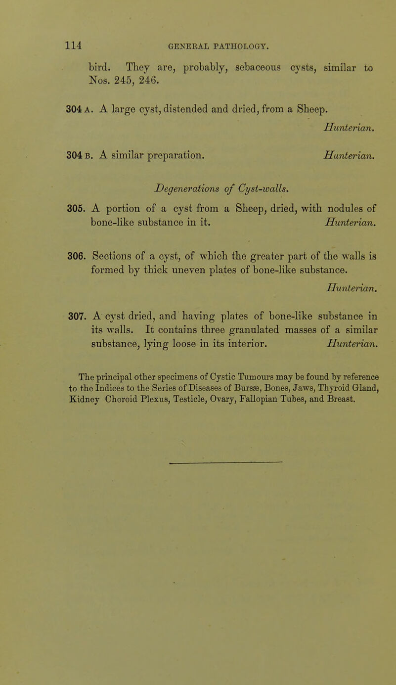 bird. They are, probably, sebaceous cysts, similar to Nos. 245, 246. 304 a. a large cyst, distended and dried, from a Sheep. JIunterian. 304 B. A similar preparation. Hunterian. Degenerations of Cyst-walls. 305. A portion of a cyst from a Sheep, dried, with nodules of bone-like substance in it. Hunterian. 306. Sections of a cyst, of which the greater part of the walls is formed by thick uneven plates of bone-like substance. Huntei'ian. 307. A cyst dried, and having plates of bone-like substance in its walls. It contains three granulated masses of a similar substance, lying loose in its interior. Hunterian. The principal other specimens of Cystic Tumoiu's may be found by reference to the Indices to the Series of Diseases of Bursse, Bones, Jaws, Thyroid Gland, Kidney Choroid Plexus, Testicle, Ovary, Fallopian Tubes, and Breast.