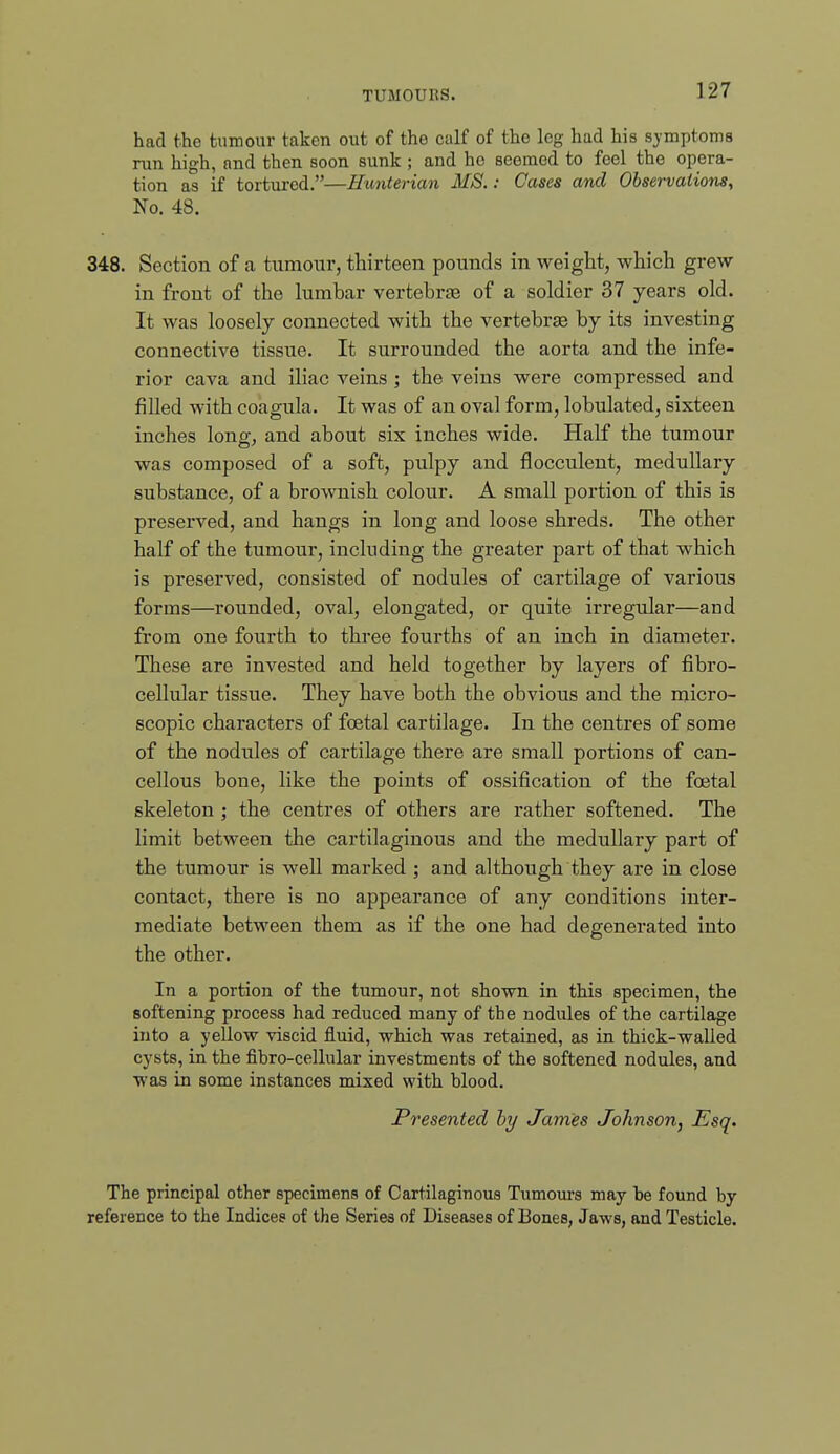 had the tumour taken out of the calf of the leg had his symptoms run high, and then soon sunk; and ho seemed to feel the opera- tion as if tortured.—Eunterian MS.: Cases and Observations, No. 48. 348. Section of a tumour, thirteen pounds in weigHt, which grew in front of the lumbar vertebrae of a soldier 37 years old. It was loosely connected with the vertebrae by its investing connective tissue. It surrounded the aorta and the infe- rior cava and iliac veins ; the veins were compressed and filled with coagula. It was of an oval form, lobulated, sixteen inches long, and about six inches wide. Half the tumour was composed of a soft, pulpy and flocculent, medullary substance, of a brownish colour. A small poi'tion of this is preserved, and hangs in long and loose shreds. The other half of the tumour, including the greater part of that which is preserved, consisted of nodules of cartilage of various forms—rounded, oval, elongated, or quite irregular—and from one fourth to three fourths of an inch in diameter. These are invested and held together by layers of fibro- cellular tissue. They have both the obvious and the micro- scopic characters of foetal cartilage. In the centres of some of the nodules of cartilage there are small portions of can- cellous bone, like the points of ossification of the foetal skeleton ; the centres of others are rather softened. The limit between the cartilaginous and the medullary part of the tumour is well mai'ked ; and although they are in close contact, there is no appearance of any conditions inter- mediate between them as if the one had degenerated into the other. In a portion of the tumour, not shown in this specimen, the softening process had reduced many of the nodules of the cartilage into a yellow viscid fluid, which was retained, as in thick-walled cysts, in the fibro-cellular investments of the softened nodules, and was in some instances mixed with blood. Presented hy James Johnson, Esq. The principal other specimens of Cartilaginous Tumours may be found hy reference to the Indices of the Series of Diseases of Bones, Jaws, and Testicle.