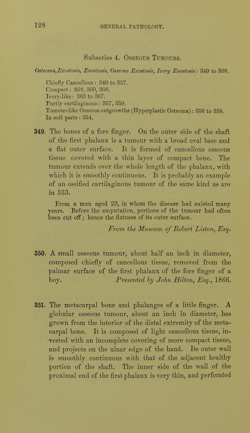 Subseries 4. Osseous Tumours. OsteomOfExostosis, Bnostosia, Osseous Exostosis, Ivory Exostosis: 349 to 368. Chiefly Cancellous : 349 to 357. Compact: 858, 360, 368. Ivory-like: 363 to 367. Partly cartilaginous : 357, 359. Tumour-like Osseous outgrowths (Hyperplastic Osteoma) : 356 to 358. In soft parts : 354. 349. The bones of a fore finger. On the outer side of the shaft of the first phalanx is a tumour with a broad oval base and a flat outer surface. It is formed of cancellous osseous tissue covered with a thin layer of compact bone. The tumour extends over the whole length of the phalanx, with which it is smoothly continuous. It is probably an example of an ossified cartilaginous tumour of the same kind as are in 333. rrom a man aged 23, in whom the disease had existed many years. Before the amputation, portions of the tumour had often been cut ojff; hence the flatness of its outer surface. From the Museum of Robert Liston, Esq. 360. A small osseous tumour, about half an inch in diameter, composed chiefly of cancellous tissue, removed from the palmar surface of the first phalanx of the fore finger of a boy. Presented hy John Hilton, Esq., 1866. 351. The metacarpal bone and phalanges of a little finger. A globular osseous tumour, about an inch in diameter, has grown from the interior of the distal extremity of the meta- carpal bone. It is composed of light cancellous tissue, in- vested with an incomplete covering of more compact tissue, and projects on the ulnar edge of the hand. Its outer wall is smoothly continuous with that of the adjacent healthy portion of the shaft. The inner side of the wall of the proximal end of the first phalanx is very thin, and perforated