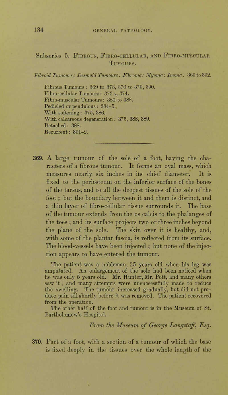 Subseries 5. Fibrous, Fibro-cellular, and Fibro-murciilar Tumours. Fibroid Tumow x; Desmoid Tumotirs; Fibroma; Myoma; Inoma: .309 to 392. Fibrous Tumours : .369 to 373, .376 to .379, 390. Fibro-cellular Tumours: 373a, 374. Fibro-muscular Tumours : 380 to 388. Pedicled or pendulous: 384-5., With softening: 376, 386. With calcareous degeneration ; 375, 388, 389, Detached: -388. Eecurrent: 391-2. 369. A large tumoui' of the sole of a foot, having the cha- racters of a fibrous tumour. It forms an oval mass, which measures nearly six inches in its chief diameter. It is fixed to the periosteum on the inferior surface of the bones of the tarsus, and to all the deepest tissues of the sole of the foot; but the boundary between it and them is distinct, and a thin layer of fibro-cellular tissue surrounds it. The base of the tumour extends from the os calcis to the phalanges of the toes ; and its surface projects two or three inches beyond the plane of the sole. The skin over it is healthy, and, with some of the plantar fascia, is reflected from its surface. The blood-vessels have been injected ; but none of the injec- tion appears to have entered the tumour. The patient was a nobleman, 35 years old when his leg was amputated. An enlargement of the sole had been noticed when he was only 5 years old. Mr. Hunter, Mr. Pott, and many others saw it; and many attempts were unsuccessfully made to reduce the swelling. The tumour increased gradually, but did not pro- duce pain till shortly before it was removed. The patient recovered from the operation. The other half of the foot and tumour is in the Museum of St. Bartholomew's Hospital. From the Museum of George Langstaff, Esq. 370. Part of a foot, with a section of a tumour of which the base is fixed deeply in the tissues over the whole length of the