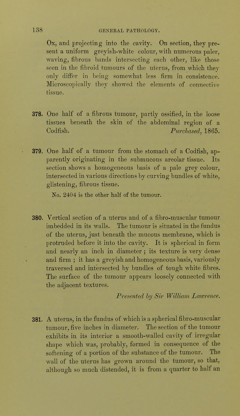 Ox, and projecting into the ca-snty. On section, they pre- sent a uniform greyish-white colour, with numerous paler, waAang, fibrous bands intersecting each other, like those seen in the fibroid tumours of the uterus, from which they only differ in being somewhat less firm in consistence. Microscopically they showed the elements of connective tissue. 378. One half of a fibrous tumour, partly ossified, in the loose tissues beneath the skin of the abdominal region of a Codfish. Purchased, 1865. 379. One half of a tumour from the stomach of a Codfish, ap- parently originating in the submucous areolar tissue. Its section shows a homogeneous basis of a pale grey colour, intersected in various directions by curving bundles of white, glistening, fibrous tissue. No. 2404 is the other half of the tumour. 380. Vertical section of a uterus and of a fibro-muscular tumour imbedded in its walls. The tumour is situated in the fundus of the uteruSj just beneath the mucous membrane, which is protruded before it into the cavity. It is spherical in form and nearly an inch in diameter; its texture is very dense and firm ; it has a greyish and homogeneous basis, variously traversed and intersected by bundles of tough white fibres. The surface of the tumour appears loosely connected with the adjacent textures. Presented hy Sir William Laicrence. 381. A uterus, in the fundus of which is a spherical fibro-muscular tumour, five inches in diameter. The section of the tumour exhibits in its interior a smooth-walled cavity of irregular shape which was, probably, formed in consequence of the softening of a portion of the substance of the tumour. The wall of the uterus has grown around the tumour, so that, although so much distended, it is from a quarter to half an