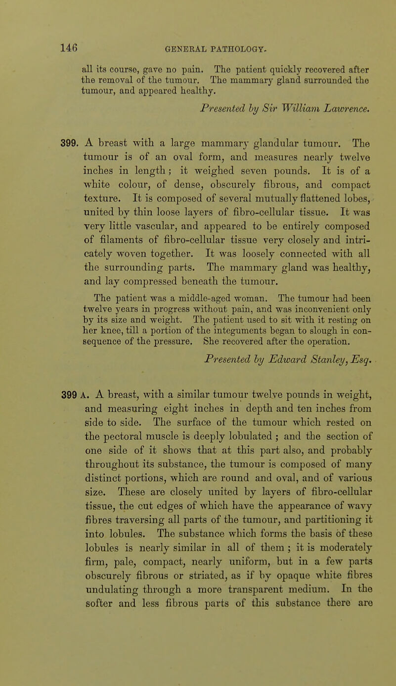 all its course, gave no pain. The patient quickly recovered after the removal of the tumour. The mammary gland surrounded the tumour, and appeared healthy. Presented hy Sir Williain Lawrence. 399. A breast with a large mammary glandular tumour. The tumour is of an oval form, and measures nearly twelve inches in length; it weighed seven pounds. It is of a white colour, of dense, obscurely fibrous, and compact textux-e. It is composed of several mutually flattened lobes, united by thin loose layers of fibro-cellular tissue. It was very little vascular, and appeared to be entirely composed of filaments of fibro-cellular tissue very closely and intri- cately woven together. It was loosely connected with all the surrounding parts. The mammar}'- gland was healthy, and lay compressed beneath the tumour. The patient was a middle-aged woman. The tumour had heen twelve years in progress without pain, and was inconvenient only by its size and weight. The patient used to sit with it resting on her knee, till a portion of the integuments began to slough in con- sequence of the pressure. She recovered after the operation. Presented hy Edward Stanley, Esq. 399 A. A breast, with a similar tumour twelve pounds in weight, and measuring eight inches in depth and ten inches from side to side. The surface of the tumour which rested on the pectoral muscle is deeply lobulated ; and the section of one side of it shows that at this part also, and probably throughout its substance, the tumour is composed of many distinct portions, which are round and oval, and of various size. These are closely united by layers of fibro-cellular tissue, the cut edges of which have the appearance of wavy fibres traversing all parts of the tumour, and partitioning it into lobules. The substance which forms the basis of these lobules is nearly similar in all of them ; it is moderately firm, pale, compact, nearly uniform, but in a few parts obscurely fibrous or striated, as if by opaque white fibres undulating through a more transparent medium. In the softer and less fibrous parts of this substance there are