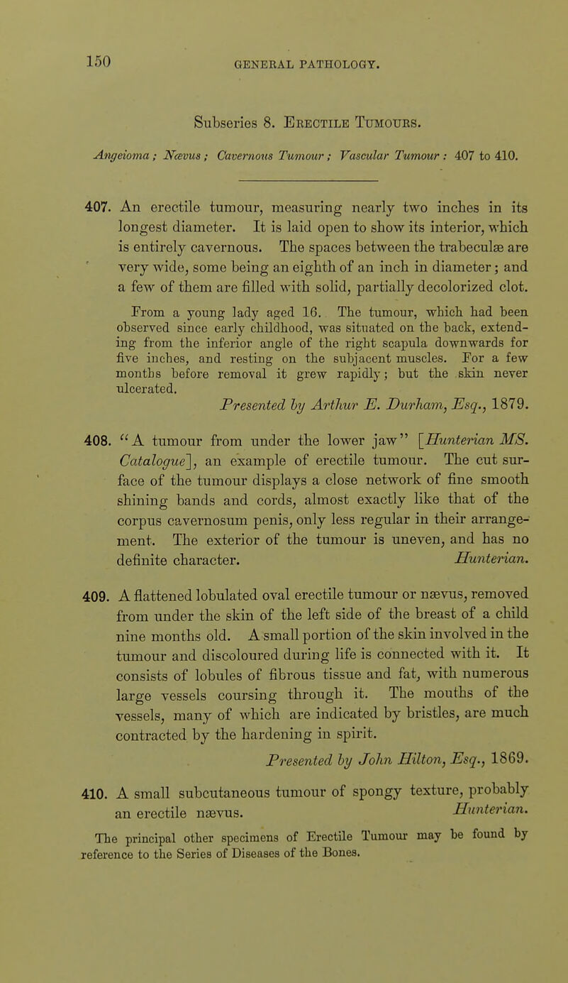 Subseries 8. Erectile Tumours. Angeioma; Ncevus ; Cavernous Tumour; Vascular Tumour : 407 to 410. 407. An erectile tumour, measuring nearly two inches in its longest diameter. It is laid open to show its interior, which is entirely cavernous. The spaces between the trabeculae are very wide, some being an eighth of an inch in diameter; and a few of them are filled with solid, partially decolorized clot. From a young lady aged 16. The tumour, which had been ohserved since early childhood, was situated on the hack, extend- ing from the inferior angle of the right scapula downwards for five iuches, and resting on the subjacent muscles. Por a few months before removal it grew rapidly; but the skin never ulcerated. Presented hy Arthur E. Durham, Esq., 1879. 408. A tumour from under the lower jaw [Hunterian MS. Catalogue'], an example of erectile tumour. The cut sur- face of the tumour displays a close network of fine smooth shining bands and cords, almost exactly like that of the corpus cavernosum penis, only less regular in their arrange- ment. The exterior of the tumour is uneven, and has no definite character. Hunterian. 409. A flattened lobulated oval erectile tumour or nsvus, removed from under the skin of the left side of the breast of a child nine months old. A small portion of the skin involved in the tumour and discoloured during life is connected with it. It consists of lobules of fibrous tissue and fat, with numerous large vessels coursing through it. The mouths of the vessels, many of which are indicated by bristles, are much contracted by the hardening in spirit. Presented hy John Hilton, Esq., 1869. 410. A small subcutaneous tumour of spongy texture, probably an erectile nsevus. Hunterian. The principal other specimens of Erectile Tumom- may be found by reference to the Series of Diseases of the Bones.