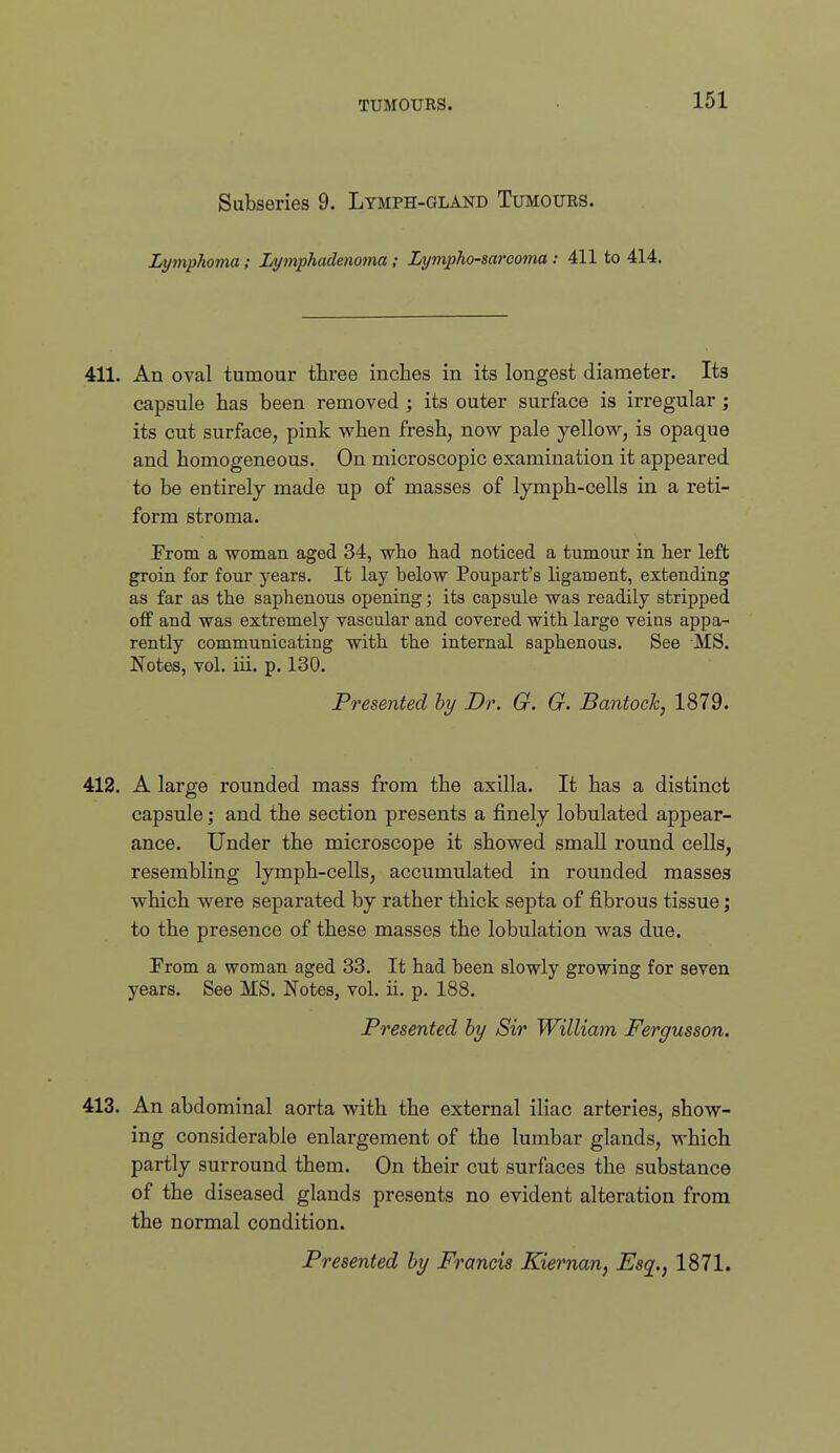 Subseries 9. Lymph-gland Tumours. Lymphoma; Lymphadetioma; Lymphosarcoma : 411 to 414. 411. An oval tumour three inches in its longest diameter. Its capsule has been removed ; its outer surface is irregular ; its cut surface, pink when fresh, now pale yellow, is opaque and homogeneous. On microscopic examination it appeared to be entirely made up of masses of lymph-cells in a reti- form stroma. From a woman aged 34, who had noticed a tumour in her left groin for four years. It lay below Poupart's ligament, extending as far as the saphenous opening; its capsule was readily stripped off and was extremely vascular and covered with large veins appa- rently communicating with the internal saphenous. See MS. Notes, vol. iii. p. 130. Presented by Dr. G. G. Bantoch, 1879. 412. A large rounded mass from the axilla. It has a distinct capsule ] and the section presents a finely lobulated appear- ance. Under the microscope it showed small round cells, resembling lymph-cells, accumulated in rounded masses which were separated by rather thick septa of fibrous tissue; to the presence of these masses the lobulation was due. Prom a woman aged 33. It had been slowly growing for seven years. See MS. Notes, vol. ii. p. 188. Presented by Sir William Fergusson. 413. An abdominal aorta with the external iliac arteries, show- ing considerable enlargement of the lumbar glands, which partly surround them. On their cut surfaces the substance of the diseased glands presents no evident alteration from the normal condition. Presented by Francis Kiernan, Esq., 1871.