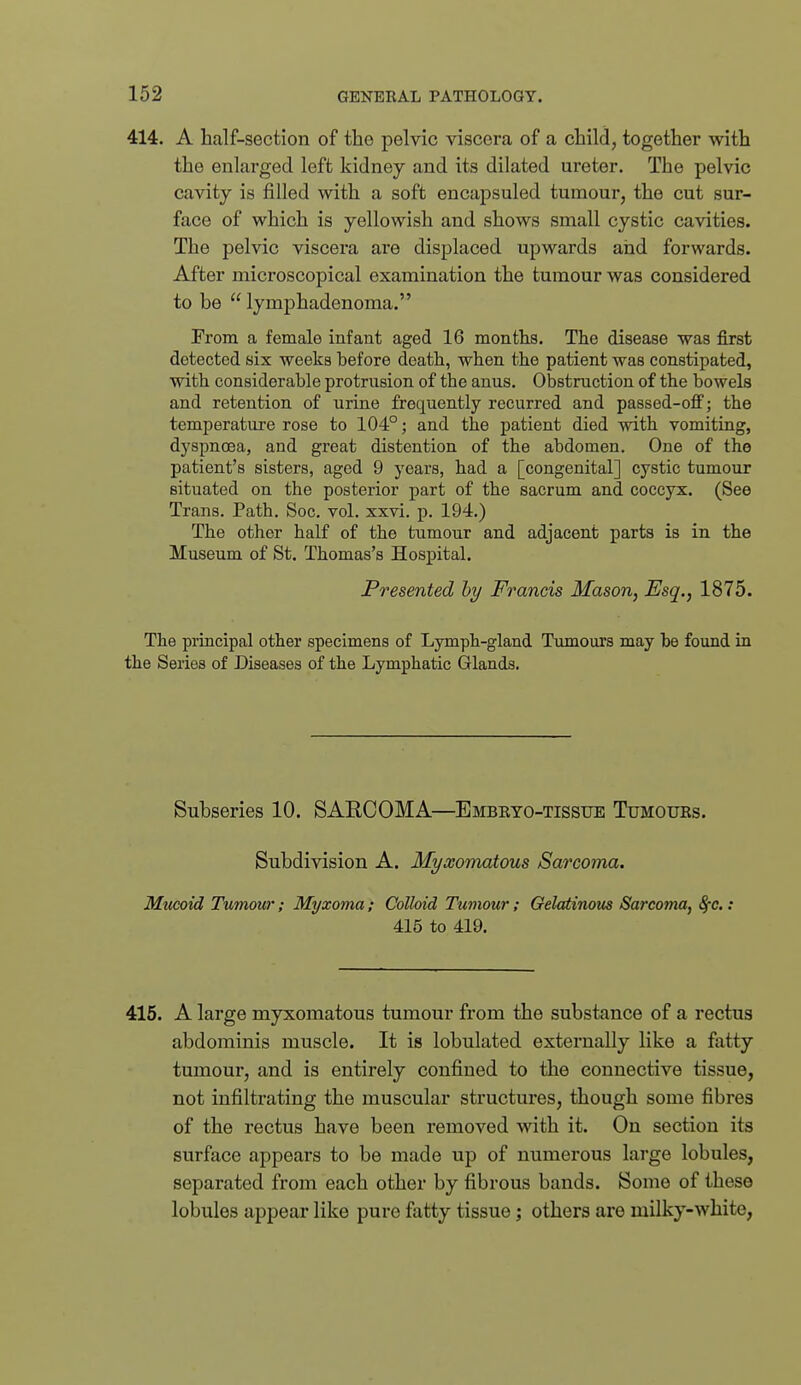 414. A half-section of the pelvic viscera of a child, together with the enlarged left kidney and its dilated ureter. The pelvic cavity is filled with a soft encapsuled tumour, the cut sur- face of which is yellowish and shows small cystic cavities. The pelvic viscera are displaced upwards and forwards. After microscopical examination the tumour was considered to be  lymphadenoma. From a female infant aged 16 months. The disease was first detected six weeks before death, when the patient was constipated, with considerable protrusion of the anus. Obstruction of the bowels and retention of urine frequently recurred and passed-ofi; the temperature rose to 104°; and the patient died with vomiting, dyspncea, and great distention of the abdomen. One of the patient's sisters, aged 9 years, had a [congenital] cystic tumour situated on the posterior part of the sacrum and coccyx. (See Trans. Path. Soc. vol. xxvi. p. 194.) The other half of the tumour and adjacent parts is in the Museum of St. Thomas's Hospital. Presented hy Francis Mason, Esq., 1875. Tlie principal other specimens of Lymph-gland Tumours may be found in the Series of Diseases of the Lymphatic Glands. Subseries 10. SARCOMA—Embeto-tissue Tumours. Subdivision A. Myxomatous Sarcoma. Mucoid Tumour; Myxoma; Colloid Tumour; Gelatinous Sarcoma, 8fc.: 415 to 419. 415. A large myxomatous tumour from the substance of a rectus abdominis muscle. It is lobulated externally like a fatty tumour, and is entirely confined to tlie connective tissue, not infiltrating the muscular structures, though some fibres of the rectus have been removed with it. On section its surface appears to be made up of numerous large lobules, separated from each other by fibrous bands. Some of these lobules appear like pure fatty tissue; others are milky-white,