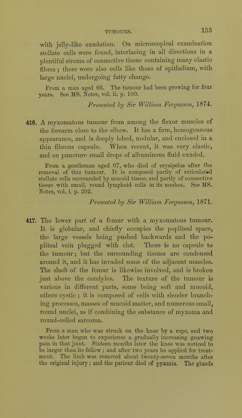 with jelly-like exudation. On microscopical examination stellate cells were found, interlacing in all directions in a plentiful stroma of connective tissue containing many elastic fibres ; there were also cells like those of epithelium, with large nuclei, undergoing fatty change. From a man aged 66. The tumour had been growing for four years. See MS. Notes, vol. ii. p. 100. Presented hy Sir William Fergusson, 1874. 416. A myxomatous tumour from among the flexor muscles of the forearm close to the elbow. It has a firm, homogeneous appearance, and is deeply lobed, nodular, and enclosed in a thin fibrous capsule. When recent, it was very elastic, and on puncture small drops of albuminous fluid exuded. From a gentleman aged 67, who died of erysipelas after the removal of this tumour. It is composed partly of reticulated stellate cells surrounded by mucoid tissue, and partly of connective tissue with small, round lymphoid cells in its meshes. See MS. Notes, vol. i. p. 292. Presented hy Sir William Fergusson, 1871. 417. The lower part of a femur with a myxomatous tumour. It is globular, and chiefly occupies the popliteal space, the large vessels being pushed backwards and the po- pliteal vein plugged with clot. There is no capsule to the tumour; but the surrounding tissues are condensed around it, and it has invaded some of the adjacent muscles. The shaft of the femur is likewise involved, and is broken just above the condyles. The texture of the tumour is various in different parts, some being soft and mucoid, others cystic ; it is composed of cells with slender branch- ing processes, masses of mucoid matter, and numerous small, round nuclei, as if combining the substance of myxoma and round-celled sarcoma. From a man who was struck on the knee by a rope, and two weeks later began to experience a gradually increasing gnawing pain in that joint. Sixteen months later the knee was noticed to be larger than its fellow; and after two years he applied for treat- ment. The limb was removed about twenty-seven months after the original injury; and the patient died of pyaemia. The glands