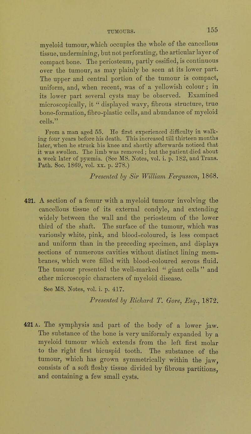 myeloid tumour, which occupies the whole of the cancellous tissue, undermining, but not perforating, the articular layer of compact bone. The periosteum, partly ossified, is continuous over the tumour, as may plainly be seen at its lower part. The upper and central portion of the tumour is compact, uniform, and, when recent, was of a yellowish colour ; in its lower part several cysts may be observed. Examined microscopically, it  displayed wavy, fibrous structure, true bone-formation, fibro-plastic cells, and abundance of myeloid cells. From a man aged 55. He first experienced difficulty in walk- ing four years before his death. This increased till thirteen months later, when he struck his knee and shortly afterwards noticed that it was swollen. The limb was removed; but the patient died about a week later of pyaemia. (See MS. Notes, vol. i. p. 182, and Trans. Path. See. 1869, vol. xx. p. 278.) Presented by Sir William Fergusson, 1868. 421. A section of a femur with a myeloid tumour involving the cancellous tissue of its external condyle, and extending widely between the wall and the periosteum of the lower third of the shaft. The surface of the tumour, which was variously white, pink, and blood-coloured, is less compact and uniform than in the preceding specimen, and displays sections of numerous cavities without distinct lining mem- branes, which were filled with blood-coloured serous fluid. The tumour presented the well-marked  giant cells  and other microscopic characters of myeloid disease. See MS. Notes, vol. i. p. 417. Presented hy Richard T. Gore, Esq., 1872. 421 A. The symphysis and part of the body of a lower jaw. The substance of the bone is very uniformly expanded by a myeloid tumour which extends from the left first molar to the right first bicuspid tooth. The substance of the tumour, which has grown symmetrically within the jaw, consists of a soft fleshy tissue divided by fibrous partitions, and containing a few small cysts.