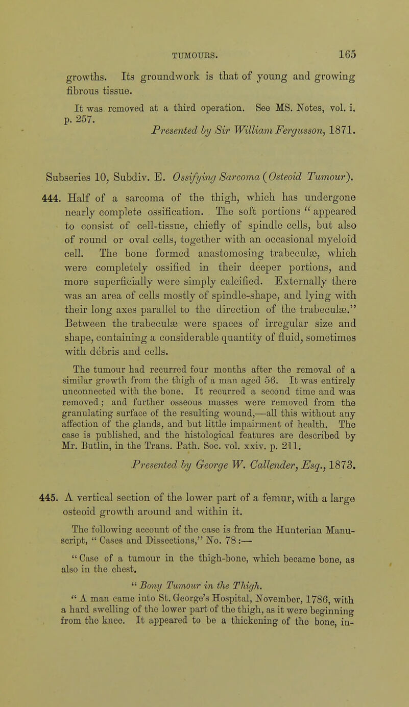 growths. Its groundwork is that of young and growing fibrous tissue. It was removed at a third operatiou. See MS. Notes, vol. i. p. 257. Presented hy Sir William Fergusson, 1871. Subseries 10, Subdiv. E. Ossifying Sarcoma {Osteoid Tumour). 444. Half of a sarcoma of the thigh, which has undergone nearly complete ossification. The soft portions  appeared to consist of cell-tissue, chiefly of spindle cells, but also of round or oval cells, together with an occasional myeloid cell. The bone formed anastomosing trabeculse, w-hich were completely ossified in their deeper portions, and more superficially were simply calcified. Externally there was an area of cells mostly of spindle-shape, and lying with their long axes parallel to the direction of the trabeculas. Between the trabeculse were spaces of irregular size and shape, containing a considerable quantity of fluid, sometimes with debris and cells. The tumour had recurred four months after the removal of a similar growth from the thigh of a man aged 56. It was entirely unconnected with the bone. It recurred a second time and was removed; and further osseous masses were removed from the granulating surface of the resulting wound,—all this without any affection of the glands, and but little impairment of health. The case is published, and the histological features are described by Mr. Butlin, in the Trans. Path. Soc. vol. xxiv. p. 211. Presented by George W. Callender, Esq., 1873. 445. A vertical section of the lower part of a femur, with a large osteoid growth around and within it. The following account of the case is from the Hunterian Manu- script,  Cases and Dissections, 'No. 78:—  Case of a tumour in the thigh-bone, which became bone, as also in the chest.  Bony Tumour in the TJiigh.  A man came into St. George's Hospital, IS'ovember, 1786, with a hard swelling of the lower part of the thigh, as it were beginning from the knee. It appeared to be a thickening of the bone, in-