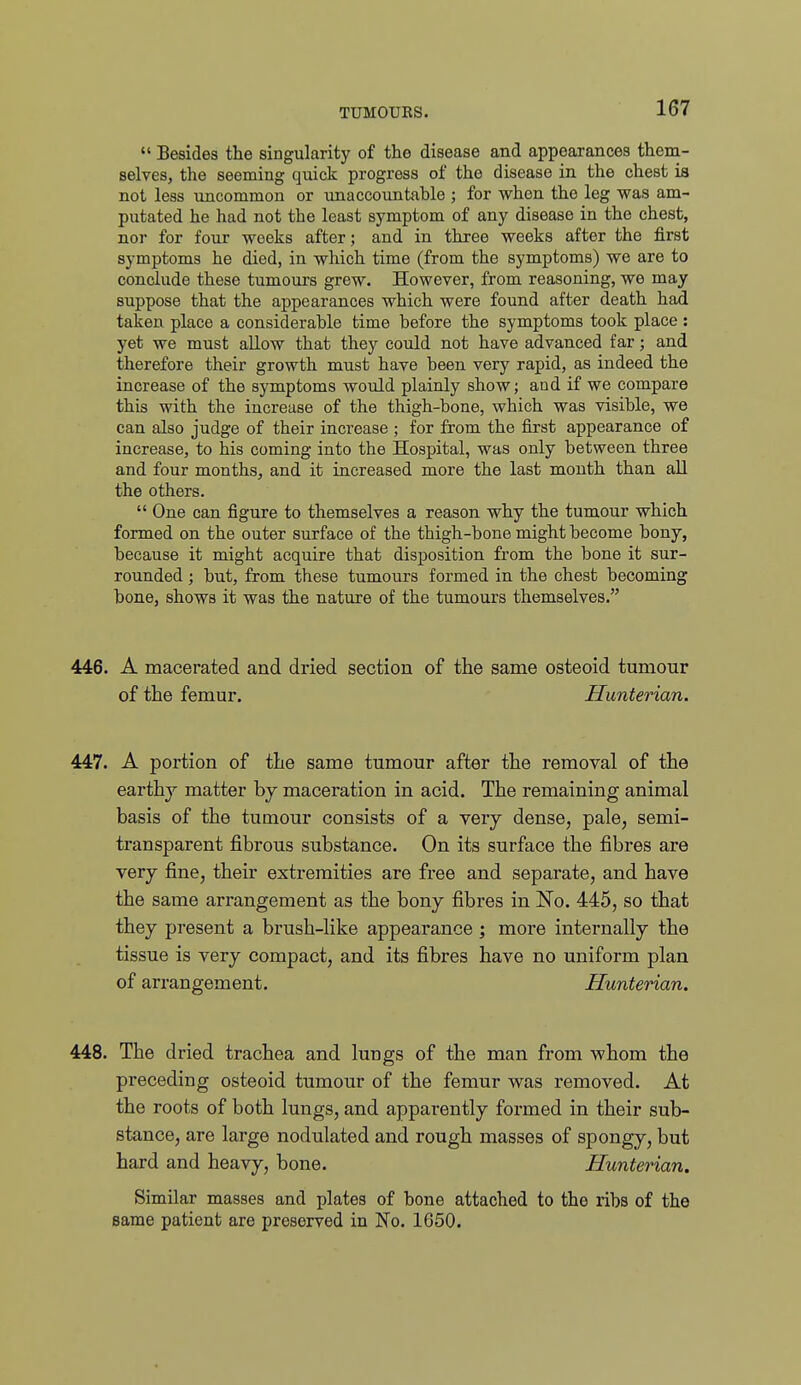 Besides the singularity of the disease and appearances them- selves, the seeming quick progress of the disease in the chest is not less uncommon or unaccountable ; for when the leg was am- putated he had not the least symptom of any disease in the chest, nor for four weeks after; and in three weeks after the first symptoms he died, in which time (from the symptoms) we are to conclude these tumours grew. However, from reasoning, we may suppose that the appearances which were found after death had taken place a considerable time before the symptoms took place : yet we must allow that they could not have advanced far; and therefore their growth must have been very rapid, as indeed the increase of the symptoms would plainly show; and if we compare this with the increase of the thigh-bone, which was visible, we can also judge of their increase ; for from the first appearance of increase, to his coming into the Hospital, was only between three and four months, and it increased more the last month than all the others.  One can figure to themselves a reason why the tumour which formed on the outer surface of the thigh-bone might become bony, because it might acquire that disposition from the bone it sur- rounded ; but, from these tumours formed in the chest becoming bone, shows it was the nature of the tumours themselves. 446. A macerated and dried section of the same osteoid tumour of the femur. Hunterian. 447. A portion of the same tumour after the removal of the earthy matter by maceration in acid. The remaining animal basis of the tumour consists of a very dense, pale, semi- transparent fibrous substance. On its surface the fibres are very fine, their extremities are free and separate, and have the same arrangement as the bony fibres in No. 445, so that they present a brush-like appearance ; more internally the tissue is very compact, and its fibres have no uniform plan of arrangement. Hunterian. 448. The dried trachea and lungs of the man from whom the preceding osteoid tumour of the femur was removed. At the roots of both lungs, and apparently formed in their sub- stance, are large nodulated and rough masses of spongy, but hard and heavy, bone. Hunterian. Similar masses and plates of bone attached to the ribs of the same patient are preserved in No. 1650.